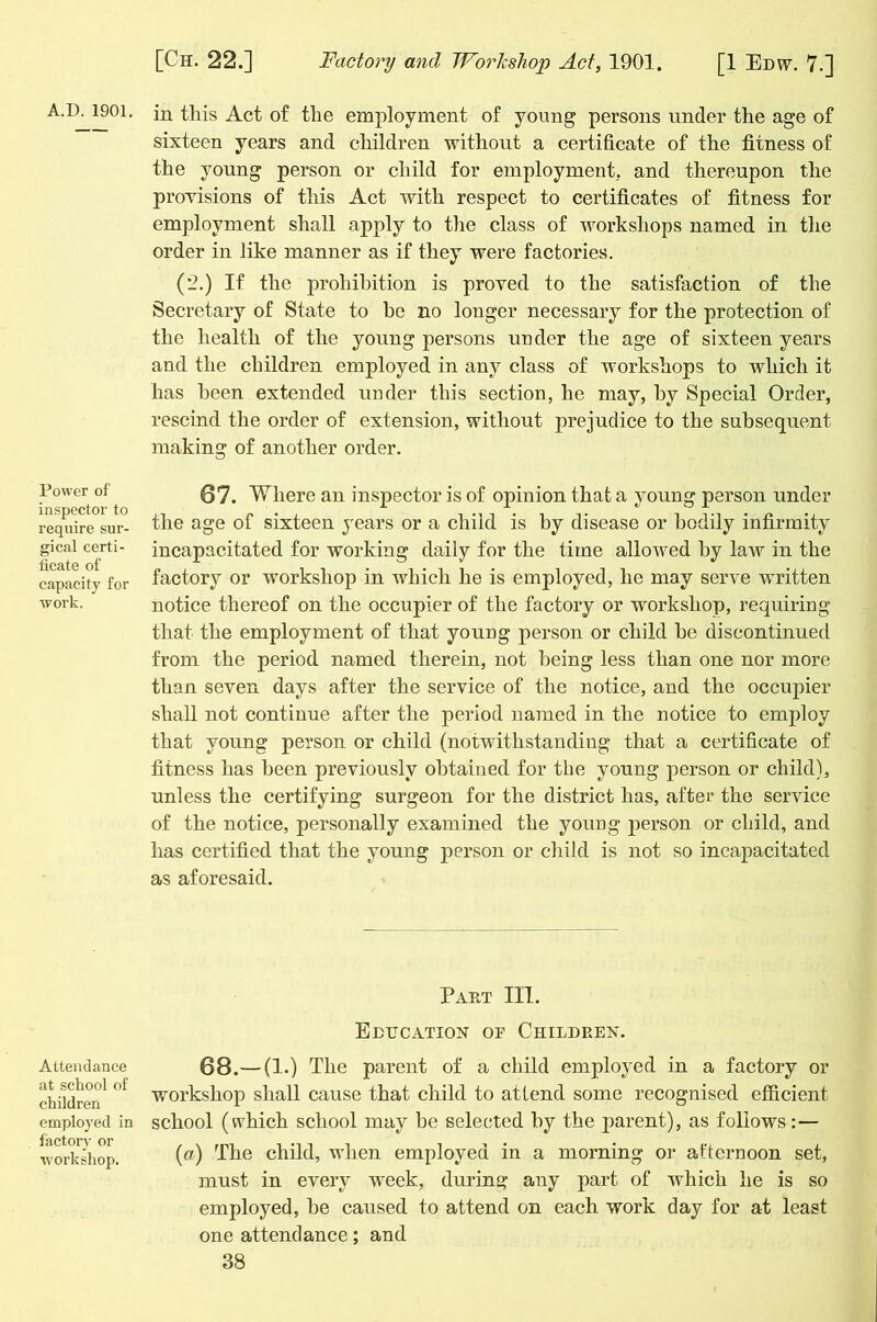 A.D. 1901. Power of inspector to require sur- gical certi- ficate of capacity for work. Attendance at school of children employed in factory or workshop. in this Act of the employment of young persons under the age of sixteen years and children without a certificate of the fitness of the young person or child for employment, and thereupon the provisions of this Act with respect to certificates of fitness for employment shall apply to the class of workshops named in the order in like manner as if they were factories. (2.) If the prohibition is proved to the satisfaction of the Secretary of State to be no longer necessary for the protection of the health of the young persons under the age of sixteen years and the children employed in any class of workshops to which it has been extended under this section, he may, by Special Order, rescind the order of extension, without prejudice to the subsequent making of another order. 87. Where an inspector is of opinion that a young person under the age of sixteen years or a child is by disease or bodily infirmity incapacitated for working daily for the time allowed by law in the factory or workshop in which he is employed, he may serve written notice thereof on the occupier of the factory or workshop, requiring that the employment of that young person or child he discontinued from the period named therein, not being less than one nor more than seven days after the service of the notice, and the occupier shall not continue after the period named in the notice to employ that young person or child (notwithstanding that a certificate of fitness has been previously obtained for the young person or child), unless the certifying surgeon for the district has, after the service of the notice, personally examined the young person or child, and has certified that the young person or child is not so incapacitated as aforesaid. Pap.t III. Education oe Children. 68.—(1.) The parent of a child employed in a factory or workshop shall cause that child to attend some recognised efficient school (which school may be selected by the jiarent), as follows: — (a) The child, wdien employed in a morning or afternoon set, must in every week, during any part of which he is so employed, he caused to attend on each work day for at least one attendance; and