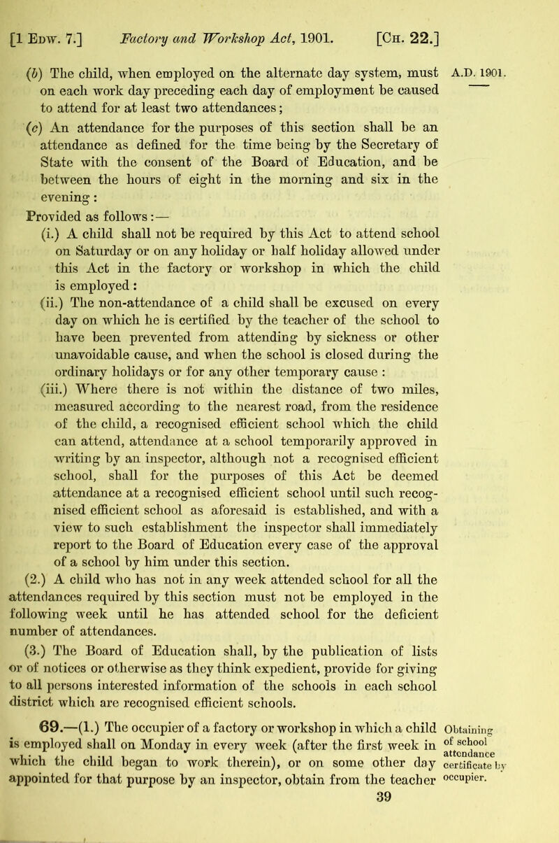 (b) The child, when employed on the alternate day system, must on each work day preceding each day of employment he caused to attend for at least two attendances; (c) An attendance for the purposes of this section shall he an attendance as defined for the time being hy the Secretary of State with the consent of the Board of Education, and he between the hours of eight in the morning and six in the evening: Provided as follows:— (i.) A child shall not he required hy this Act to attend school on Saturday or on any holiday or half holiday allowed under this Act in the factory or workshop in which the child is employed: (ii.) The non-attendance of a child shall he excused on every day on which he is certified hy the teacher of the school to have been prevented from attending by sickness or other unavoidable cause, and when the school is closed during the ordinary holidays or for any other temporary cause : (iii.) Where there is not within the distance of two miles, measured according to the nearest road, from the residence of the child, a recognised efficient school which the child can attend, attendance at a school temporarily approved in writing hy an inspector, although not a recognised efficient school, shall for the purposes of this Act be deemed attendance at a recognised efficient school until such recog- nised efficient school as aforesaid is established, and with a view to such establishment the inspector shall immediately report to the Board of Education every case of the approval of a school hy him under this section. (2.) A child who has not in any week attended school for all the attendances required hy this section must not he employed in the following w'eek until he has attended school for the deficient number of attendances. (3.) The Board of Education shall, hy the publication of lists or of notices or otherwise as they think expedient, provide for giving to all persons interested information of the schools in each school district which are recognised efficient schools. 69.—(1.) The occupier of a factory or workshop in which a child is employed shall on Monday in every week (after the first week in which the child began to work therein), or on some other day appointed for that purpose hy an inspector, obtain from the teacher 39 A.D. 1901. Obtaining of school attendance certificate by occupier.