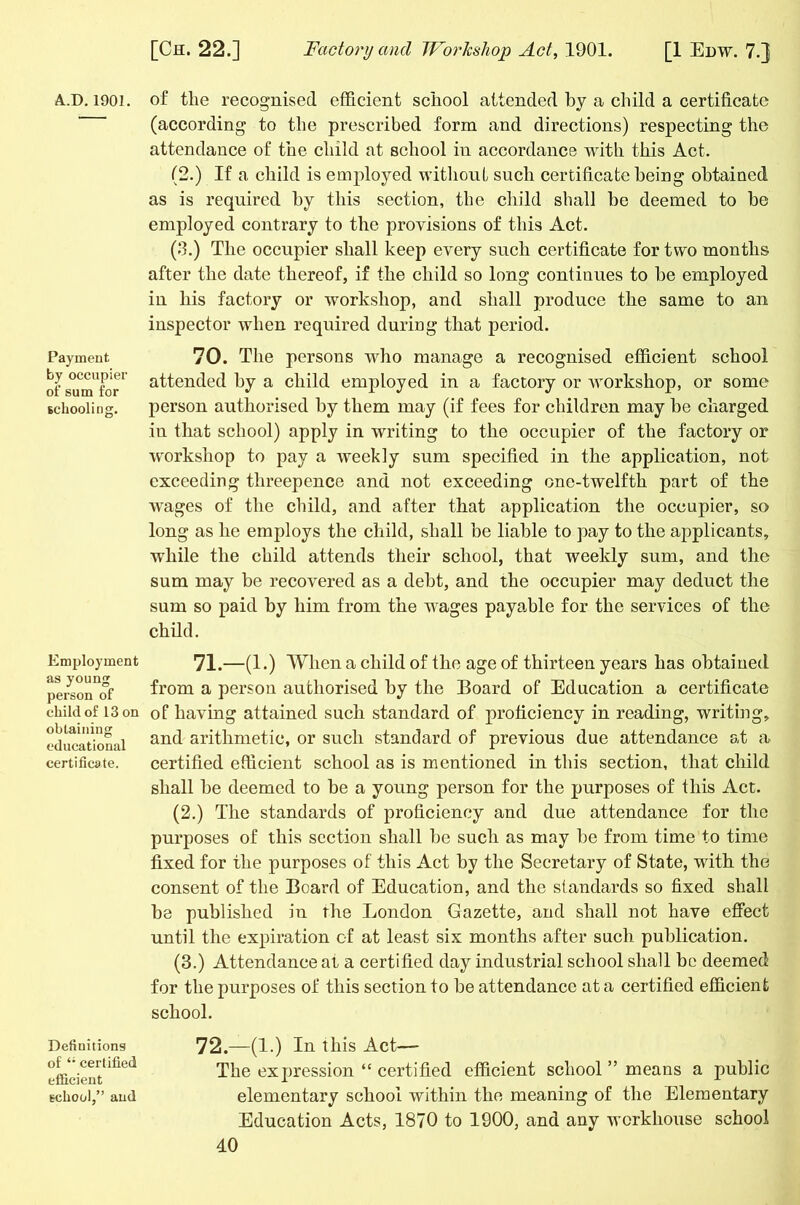 A.D.190] Payment by occupier of sum for schooling. Employment as young person of child of 13 on obtaining educational certificate. Definitions of certified efficient school,” and of the recognised efficient school attended by a child a certificate (according to the prescribed form and directions) respecting the attendance of the child at school in accordance with this Act. (2.) If a child is employed without such certificate being obtained as is required by this section, the child shall he deemed to he employed contrary to the provisions of this Act. (3.) The occupier shall keep every such certificate for two months after the date thereof, if the child so long continues to he employed in his factory or workshop, and shall produce the same to an inspector when required during that period. 70. The persons who manage a recognised efficient school attended by a child employed in a factory or workshop, or some person authorised by them may (if fees for children may he charged in that school) apply in writing to the occupier of the factory or workshop to pay a weekly sum specified in the application, not exceeding threepence and not exceeding one-twelfth part of the wages of the child, and after that application the occupier, so long as he employs the child, shall be liable to pay to the applicants, while the child attends their school, that weekly sum, and the sum may be recovered as a debt, and the occupier may deduct the sum so paid by him from the wages payable for the services of the child. 71. —(1 .) When a child of the age of thirteen years has obtained from a person authorised by the Board of Education a certificate of having attained such standard of proficiency in reading, writing, and arithmetic, or such standard of previous due attendance at a certified efficient school as is mentioned in this section, that child shall be deemed to be a young person for the purposes of this Act. (2.) The standards of proficiency and due attendance for tlio purposes of this section shall be such as may be from time to time fixed for the purposes of this Act by the Secretary of State, with the consent of the Board of Education, and the standards so fixed shall be published in the London Gazette, and shall not have effect until the expiration of at least six months after such publication. (3.) Attendance at a certified day industrial school shall he deemed for the purposes of this section to be attendance at a certified efficient school. 72. —(1.) In this Act— The expression “ certified efficient school ” means a public elementary school within the meaning of the Elementary Education Acts, 1870 to 1900, and any workhouse school