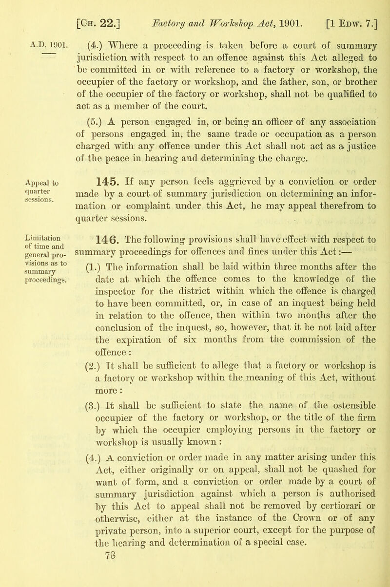 A.D. 1901. Appeal to quarter sessions. Limitation of time and general pro- visions as to summary proceedings. (4.) Where a proceeding is taken before a court of summary jurisdiction with respect to an offence against this Act alleged to be committed in or with reference to a factory or workshop, the occupier of the factory or workshop, and the father, son, or brother of the occupier of the factory or workshop, shall not be qualified to act as a member of the court. (5.) A person engaged in, or being an officer of any association of persons engaged in, the same trade or occupation as a person charged with any offence under this Act shall not act as a justice of the peace in hearing and determining the charge. 145. If any person feels aggrieved by a conviction or order made by a court of summary jurisdiction on determining an infor- mation or complaint under this Act, he may appeal therefrom to quarter sessions. 146. The following provisions shall have effect with respect to summary proceedings for offences and fines under this Act:— (1.) The information shall be laid within three months after the date at which the offence comes to the knowledge of the inspector for the district within which the offence is charged to have been committed, or, in case of an inquest being held in relation to the offence, then within twro months after the conclusion of the inquest, so, however, that it be not laid after the expiration of six months from the commission of the offence : (2.) It shall be sufficient to allege that a factory or workshop is a factory or workshop within the meaning of this Act, without more : (3.) It shall be sufficient to state the name of the ostensible occupier of the factory or workshop, or the title of the firm by which the occupier employing persons in the factory or workshop is usually known : (4.) A conviction or order made in any matter arising under this Act, either originally or on appeal, shall not be quashed for want of form, and a conviction or order made by a court of summary jurisdiction against which a person is authorised by this Act to appeal shall not be removed by certiorari or otherwise, either at the instance of the Crown or of any private person, into a superior court, except for the purpose of the hearing and determination of a special case. 73