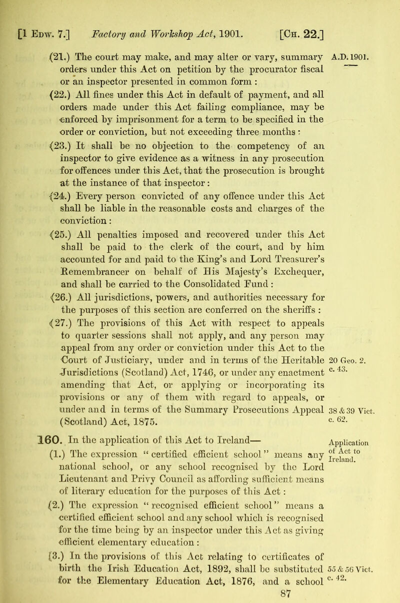 (21.) The court may make, and may alter or vary, summary A.D. 1901. orders under this Act on petition by the procurator fiscal or an inspector presented in common form : (22.) All fines under this Act in default of payment, and all orders made under this Act failing compliance, may he enforced by imprisonment for a term to be specified in the order or conviction, but not exceeding three months : (23.) It shall be no objection to the competency of an inspector to give evidence as a witness in any prosecution for offences under this Act, that the prosecution is brought at the instance of that inspector : (24.) Every person convicted of any offence under this Act shall be liable in the reasonable costs and charges of the conviction: (25.) All penalties imposed and recovered under this Act shall be paid to the clerk of the court, and by him accounted for and paid to the King’s and Lord Treasurer’s Kemembrancer on behalf of His Majesty’s Exchequer, and shall be carried to the Consolidated Eund : (26.) All jurisdictions, powers, and authorities necessary for the purposes of this section are conferred on the sheriffs : (27.) The provisions of this Act with respect to appeals to quarter sessions shall not apply, and any person may appeal from any order or conviction under this Act to the Court of Justiciary, under and in terms of the Heritable 20 Geo. 2. Jurisdictions (Scotland) Act, 1746, or under any enactment c*43* amending that Act, or applying or incorporating its provisions or any of them with regard to appeals, or under and in terms of the Summary Prosecutions Appeal 38&39 Viet. (Scotland) Act, 1875. c- 6-- 160. In the application of this Act to Ireland— Application (1.) The expression “ certified efficient school ” means any national school, or any school recognised by the Lord Lieutenant and Privv Council as affording sufficient means of literary education for the purposes of this Act: (2.) The expression “ recognised efficient school ” means a certified efficient school and any school which is recognised for the time being by an inspector under this Act as giving efficient elementary education: (3.) In the provisions of this Act relating to certificates of birth the Irish Education Act, 1892, shall be substituted 55 & 56 Viet, for the Elementary Education Act, 1876, and a school c‘ 42*