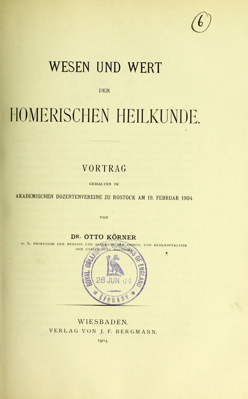 WESEN UND WERT DER HOMERISCHEN HEILKUNDE. VORTRAG GEHALTEN IM AKADEMISCHEN DOZENTENVEREINE ZU ROSTOCK AM 19. FEBRUAR 1904 VON o. 6. DR. OTTO KN- UND PROFESSOR DER MEDTZIN UND DER KEHLKOPFKLINfK 4 WIESBADEN. VERLAG VON J. F. BERGMAN N. T9<>F