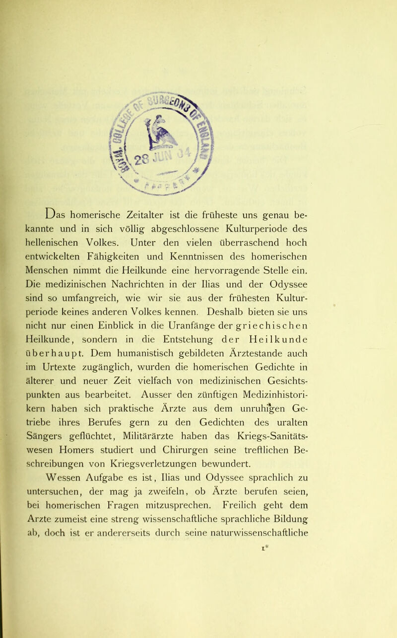 Das homerische Zeitalter ist die friiheste uns genau be- kannte und in sich vollig abgeschlossene Kulturperiode des hellenischen Volkes. Unter den vielen iiberraschend hoch entwickelten Fahigkeiten und Kenntnissen des homerischen Menschen nimmt die Heilkunde eine hervorragende Stelle ein. Die medizinischen Nachrichten in der Ilias und der Odyssee sind so umfangreich, wie wir sie aus der friihesten Kultur- periode keines anderen Volkes kennen. Deshalb bieten sie uns nicht nur einen Einblick in die Uranfange der griechischen Heilkunde, sondern in die Entstehung der Heilkunde uberhaupt. Dem humanistisch gebildeten Arztestande auch im Urtexte zuganglich, wurden die homerischen Gedichte in alterer und neuer Zeit vielfach von medizinischen Gesichts- punkten aus bearbeitet. Ausser den ziinftigen Medizinhistori- kern haben sich praktische Arzte aus dem unruhigen Ge- triebe ihres Berufes gern zu den Gedichten des uralten Sangers gefliichtet, Militararzte haben das Kriegs-Sanitats- wesen Homers studiert und Chirurgen seine treftlichen Be- schreibungen von Kriegsverletzungen bewundert. Wessen Aufgabe es ist, Ilias und Odyssee sprachlich zu untersuchen, der mag ja zweifeln, ob Arzte berufen seien, bei homerischen B'ragen mitzusprechen. Ereilich geht dem Arzte zumeist eine streng wissenschaftliche sprachliche Bildung ah, doch ist er andererseits durch seine naturwissenschaftliche I*