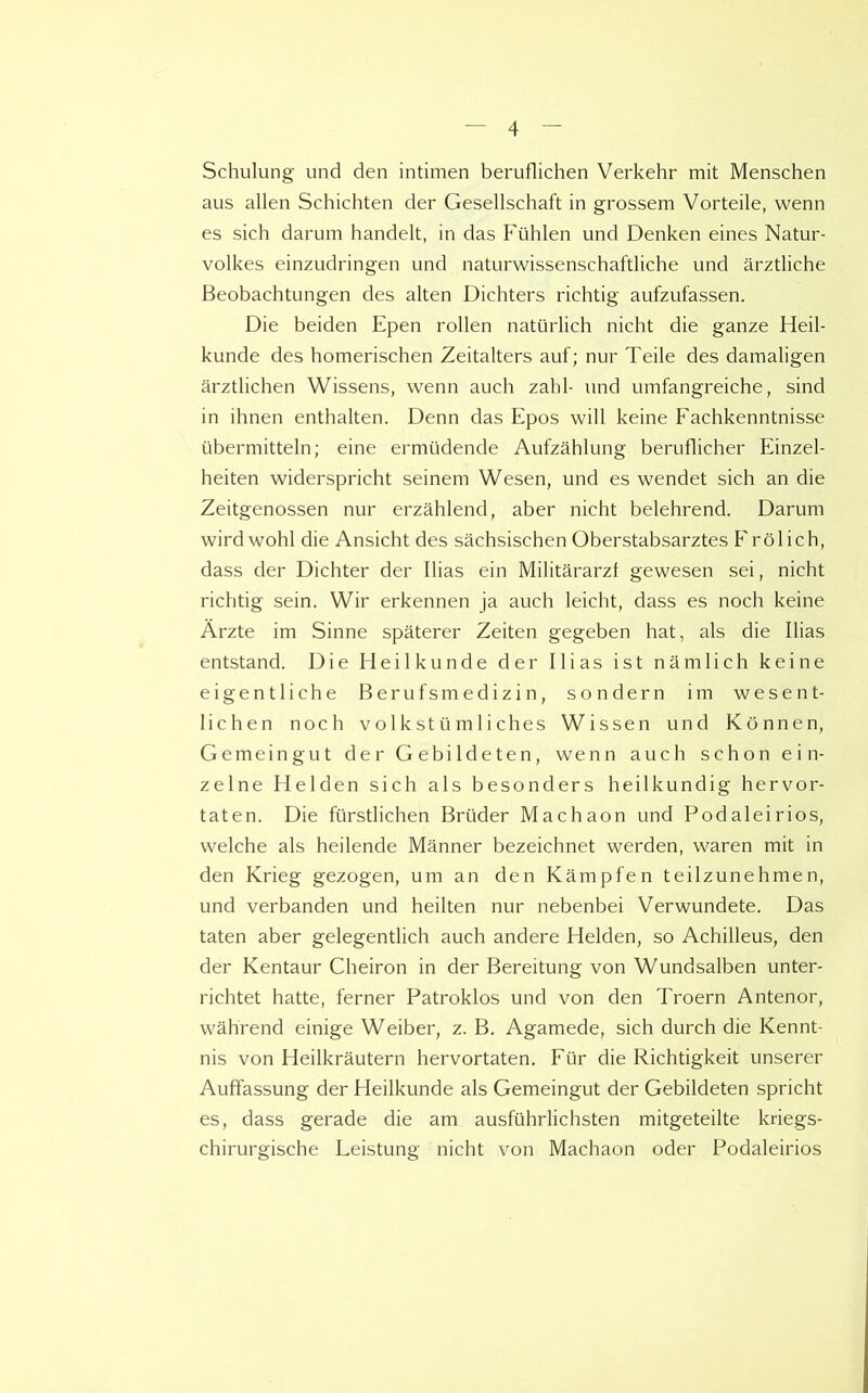 Schulung und den intimen beruflichen Verkehr mit Menschen aus alien Schichten der Gesellschaft in grossem Vorteile, wenn es sich darum handelt, in das Fiihlen und Denken eines Natur- volkes einzudringen und naturwissenschaftliche vind arztliche Beobachtungen des alten Dichters richtig aufzufassen. Die beiden Epen rollen natiirlich nicht die ganze Heil- kunde des homerischen Zeitalters auf; nur Teile des damaligen arztlichen Wissens, wenn auch zabl- und umfangreiche, sind in ihnen enthalten. Denn das Epos will keine Fachkenntnisse ubermittein; eine ermtidende Aufzahlung beruflicher Einzel- heiten widerspricht seinem Wesen, und es wendet sich an die Zeitgenossen nur erzahlend, aber nicht belehrend. Darum wird wohl die Ansicht des sachsischen Oberstabsarztes Frolich, class der Dichter der Bias ein Militararzl gewesen sei, nicht richtig sein. Wir erkennen ja auch leicht, dass es noch keine Arzte im Sinne spaterer Zeiten gegeben hat, als die Bias entstand. Die Heilkunde der Ilias ist namlich keine eigentliche Berufsmedizin, sondern im wesen t- lichen noch volkstiim lie lies Wissen und Konnen, Gemeingut der Gebildeten, wenn auch schon e i n- zelne Helden sich als besonders heilkundig hervor- taten. Die fiirstlichen Brtider Machaon und Podaleirios, welche als heilende Manner bezeichnet werden, waren mit in den Krieg gezogen, um an den Kampfen teilzunehmen, und verbanden und heilten nur nebenbei Verwundete. Das taten aber gelegentlich auch andere Helden, so Achilleus, den der Kentaur Cheiron in der Bereitung von Wundsalben unter- richtet hatte, ferner Patroklos und von den Troern Antenor, wahrend einige Weiber, z. B. Agamede, sich durch die Kennt- nis von Heilkrautern hervortaten. Fur die Richtigkeit unserer Auffassung der Heilkunde als Gemeingut der Gebildeten spricht es, dass gerade die am ausfiihrlichsten mitgeteilte kriegs- chirurgische Leistung nicht von Machaon oder Podaleirios