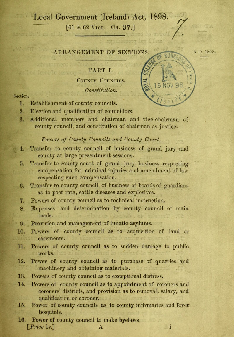 Local Government (Ireland) Act, 1898. [61 & 62 Vict. Ch. 37.] ABEANGEMENT OE SECTIONS. A.D. 1898. Section. County Councils. Constitution. PAET I. 1. Establishment of county councils. ’ 2. Election and qualification of councillors. 3. Additional members and chairman and vice-chairman of county council, and constitution of chairman as justice. Towers of County Councils and County Court. 4. Transfer to county council of business of grand jury and county at large presentment sessions. 5. Transfer to county court of grand jury business respecting compensation for criminal injuries and amendment of law respecting such compensation. 6. Transfer to county council of business of boards of guardians as to poor rate, cattle diseases and explosives. 7. Powers of county council as to technical instruction. 8. Expenses and determination by county council of main roads. 9. Provision and management of lunatic asylums. 10. Powers of county council as to acquisition of land or easements. 11. Powers of county council as to sudden damage to public works. 12. Power of county council as to purchase of quarries and machinery and obtaining materials. 13. Powers of county council as to exceptional distress. 14. Powers of county council as to appointment of coroners and coroners’ districts, and provision as to removal, salary, and qualification or coroner. 15. Power of county councils as to county infirmaries and fever hospitals. 16. Power df county council to make byelaws.