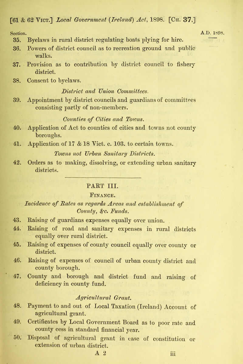 Section. A.D. 1893. 35. Byelaws in rural district regulating boats plying for hire. 36. Powers of district council as to recreation ground and public walks. 37. Provision as to contribution by district council to fishery district. 38. Consent to byelaws. District and TJnion Committees. 39. Appointment by district councils and guardians of committees consisting partly of non-members. Counties of Cities and Towns. 40. Application of Act to counties of cities and towns not county boroughs. 41. Application of 17 & 18 Yict. c. 103. to certain towns. Towns not Urban Sanitary Districts. 42. Orders as to making, dissolving, or extending urban sanitary districts. PART III. PlNANCE. Incidence of Dates as regards Areas and establishment of County, 8fC. Funds. 43. Raising of guardians expenses equally over union. 44. Raising of road and sanitary expenses in rural districts equally over rural district. 45. Raising of expenses of county council equally over county or district. 46. Raising of expenses of council of urban county district and county borough. 47. County and borough and district fund and raising of deficiency in county fund. Agricultural Grant. 48. Payment to and out of Local Taxation (Ireland) Account of agricultural grant. 49. Certificates by Local Government Board as to poor rate and county cess in standard financial year. 50. Disposal of agricultural grant in case of constitution or extension of urban district.