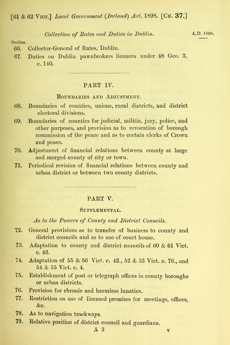 Collection of Hates and Duties in Dublin. A.D. 1898. Section. 66. Collector-General of Rates, Dublin. 67. Duties on Dublin pawnbrokers licences under 48 Geo. 3, c. 140. PART IV. Boundaeies and Adjustment. 68. Boundaries of counties, unions, rural districts, and district electoral divisions. 69. Boundaries of counties for judicial, militia, jury, police, and other purposes, and provision as to revocation of borough commission of the peace and as to certain clerks of CroAvn and peace. 70. Adjustment of financial relations between county at large and merged county of city or town. 71. Periodical revision of financial relations between county and urban district or between two county districts. PART Y. Supplemental. As to the Dowers of County and District Councils. 72. General provisions as to transfer of business to county and district councils and as to use of court house. 73. Adaptation to county and district councils of 60 & 61 Yict. c. 43. 74. Adaptation of 55 & 56 Yict. c. 42., 52 & 53 Yict. c. 76., and 54 & 55 Yict. c. 4. 75. Establishment of post or telegraph offices in county boroughs or urban districts. 76. Provision for chronic and harmless lunatics. 77. Restriction on use of licensed premises for meetings, offices, &c. 78. As to navigation trackways. 79. Relative position of district council and guardiaus. A 3