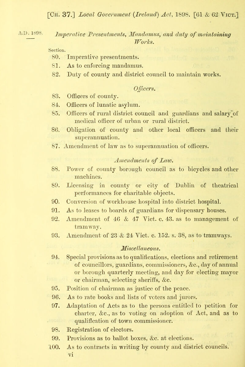 Imperative Presentments, Mandamus, and duty of maintaining Works. Section. 80. Imperative presentments. 81. As to enforcing mandamus. 82. Duty of county and district council to maintain works. Officers. 83. Officers of county. 84. Officers of lunatic asylum. 85. Officers of rural district council and guardians and salary [of medical officer of urban or rural district. 86. Obligation of county and other local officers and tlieir superannuation. 87. Amendment of law as to superannuation of officers. Amendments of Law. 88. Power of county borough council as to bicycles and other machines. 89. Licensing in county or city of Dublin of theatrical performances for charitable objects. 90. Conversion of workhouse hospital into district hospital. 91. As to leases to boards of guardians for 'dispensary bouses. 92. Amendment of 46 & 47 Yict. c. 43. as to management of tramway. 93. Amendment of 23 & 24 Yict. c. 152. s. 38, as to tramways. Miscellaneous. 94. Special provisions as to qualifications, elections and retirement of councillors, guardians, commissioners, &c., day of annual or borough quarterly meeting, and day for electing mayor or chairman, selecting sheriffs, &c. 95. Position of chairman as justice of the peace. 96. As to rate books and lists of voters and jurors. 97. Adaptation of Acts as to the persons entitled to petition for charter, &c., as to voting on adoption of Act, and as to qualification of town commissioner. 98. Pegistration of electors. 99. Provisions as to ballot boxes, &c. at elections. 100. As to contracts in writing by county and district councils.