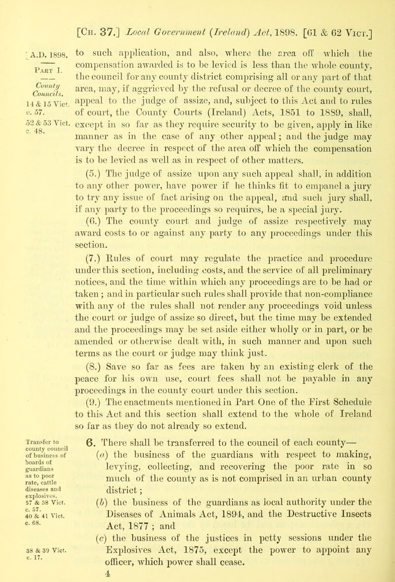 Part I. County Councils. 14 & 15 Yict. u. 57. 52 & 53 Yict. c, 48. Transfer to county council of business of boards of guardians as to poor rate, cattle diseases and explosives. 57 & 58 Viet, c. 57. 40 & 41 Viet, c. 68. 38 & 39 Viet, c. 17. [Ch. 37.] Local Government {Ireland) Act, 1898. [61 & 62 Yict.] compensation awarded is to he levied is less than the whole county, the council for any county district comprising all or any part of that area, may, if aggrieved by the refusal or decree of the county court, appeal to the judge of assize, and, subject to this Act and to rules of court, the County Courts (Ireland) Acts, 1851 to 1889, shall, except in so far as they require security to be given, apply in like manner as in the case of any other appeal ; and the judge may vary the decree in respect of the area off which the compensation is to he levied as well as in respect of other matters. (5.) The judge of assize upon any such appeal shall, in addition to any other power, have power if he thinks fit to empanel a jury to try any issue of fact arising on the appeal, and such jury shall, if any party to the proceedings so requires, he a special jury. (6.) The county court and judge of assize respectively may award costs to or against any party to any proceedings under this section. (7.) Rules of court may regulate the practice and procedure under this section, including costs, and the service of all preliminary notices, and the time within which any proceedings are to he had or taken ; and hi particular such rules shall provide that non-compliance with any ot the rules shall not render any proceedings void unless the court or judge of assize so direct, hut the time may be extended and the proceedings may be set aside either wholly or in part, or be amended or otherwise dealt with, in such manner and upon such terms as the court or judge may think just. (8.) Save so far as fees are taken by an existing clerk of the peace for his own use, court fees shall not he payable in any proceedings in the county court under this section. (9.) The enactments mentioned in Part One of the Pirst Schedule to this Act and this section shall extend to the whole of Ireland so far as they do not already so extend. 6. There shall be transferred to the council of each county— (a) the business of the guardians with respect to making, levying, collecting, and recovering the poor rate in so much of the county as is not comprised in an urban county district; (b) the business of the guardians as local authority under the Diseases of Animals Act, 1894, and the Destructive Insects Act, 1877 ; and (ic) the business of the justices in petty sessions under the Explosives Act, 1875, except the power to appoint any officer, which power shall cease.