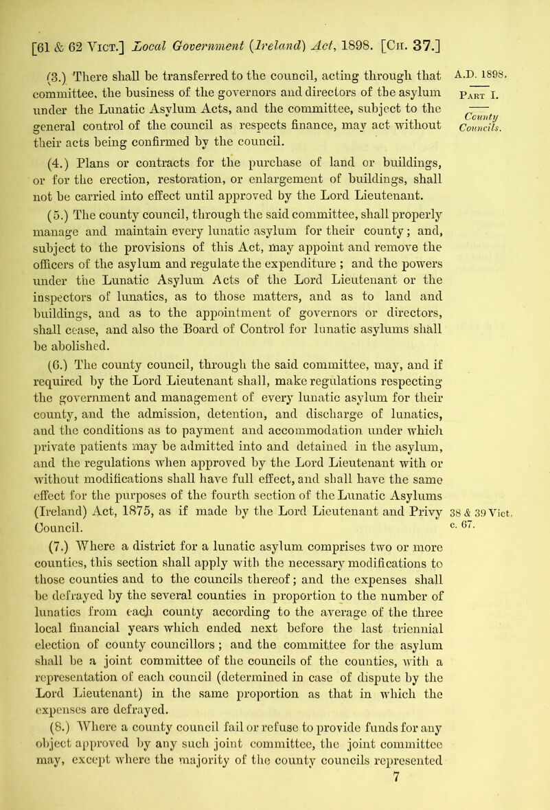 (3.) There shall be transferred to the council, acting through that committee, the business of the governors and directors of the asylum under the Lunatic Asylum Acts, and the committee, subject to the general control of the council as respects finance, mav act without their acts being confirmed by the council. (4.) Plans or contracts for the purchase of land or buildings, or for the erection, restoration, or enlargement of buildings, shall not be carried into effect until approved by the Lord Lieutenant. (5.) The county council, through the said committee, shall properly manage and maintain every lunatic asylum for their county; and, subject to the provisions of this Act, may appoint and remove the officers of the asylum and regulate the expenditure ; and the powers under the Lunatic Asylum Acts of the Lord Lieutenant or the inspectors of lunatics, as to those matters, and as to land and buildings, and as to the appointment of governors or directors, shall cease, and also the Board of Control for lunatic asylums shall be abolished. (6.) The county council, through the said committee, may, and if required by the Lord Lieutenant shall, make regulations respecting the government and management of every lunatic asylum for their county, and the admission, detention, and discharge of lunatics, and the conditions as to payment and accommodation under which private patients may be admitted into and detained in the asylum, and the regulations when approved by the Lord Lieutenant with or without modifications shall have full effect, and shall have the same effect for the purposes of the fourth section of the Lunatic Asylums (Ireland) Act, 1875, as if made by the Lord Lieutenant and Privy Council. (7.) Where a district for a lunatic asylum comprises two or more counties, this section shall apply with the necessary modifications to those counties and to the councils thereof; and the expenses shall be defrayed by the several counties in proportion to the number of lunatics from eacji county according to the average of the three local financial years which ended next before the last triennial election of county councillors ; and the committee for the asylum shall be a joint committee of the councils of the counties, with a representation of each council (determined in case of dispute by the Lord Lieutenant) in the same proportion as that in which the expenses are defrayed. (8.) Where a county council fail or refuse to provide funds for any object approved by any such joint committee, the joint committee may, except where the majority of the county councils represented 7 Part I. County Councils. 38 39 Yict c. 67.