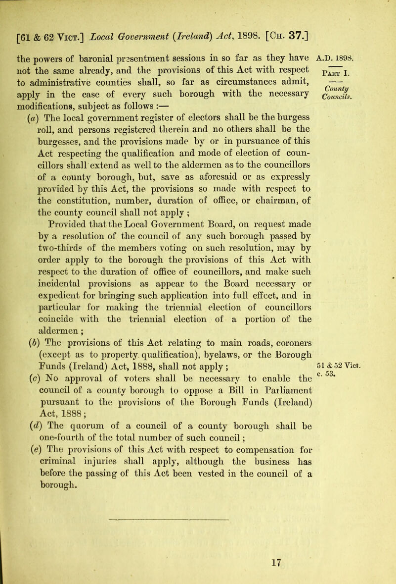 not the same already, and the provisions of this Act with respect to administrative counties shall, so far as circumstances admit, apply in the case of every such borough with the necessary modifications, subject as follows :— (a) The local government register of electors shall be the burgess roll, and persons registered therein and no others shall be the burgesses, and the provisions made by or in pursuance of this Act respecting the qualification and mode of election of coun- cillors shall extend as well to the aldermen as to the councillors of a county borough, but, save as aforesaid or as expressly provided by this Act, the provisions so made with respect to the constitution, number, duration of office, or chairman, of the county council shall not apply ; Provided that the Local Government Board, on request made by a resolution of the council of any such borough passed by two-thirds of the members voting on such resolution, may by order apply to the borough the provisions of this Act with respect to the duration of office of councillors, and make such incidental provisions as appear to the Board necessary or expedient for bringing such application into full effect, and in particular for making the triennial election of councillors coincide with the triennial election of a portion of the aldermen; {b) The provisions of this Act relating to main roads, coroners (except as to property qualification), byelaws, or the Borough Punds (Ireland) Act, 1888, shall not apply; (c) No approval of voters shall be necessary to enable the council of a county borough io oppose a Bill in Parliament pursuant to the provisions of the Borough Funds (Ireland) Act, 1888; (d) The quorum of a council of a county borough shall be one-fourth of the total number of such council; (e) The provisions of this Act with respect to compensation for criminal injuries shall apply, although the business has before the passing of this Act been vested in the council of a borough. Part I. County Councils„ 51 & 52 Yict. c. 53.