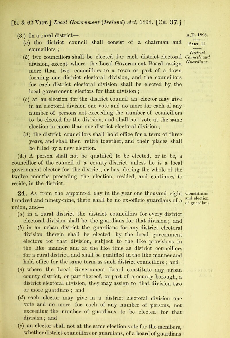 (3.) In a rural district— (a) the district council shall consist of a chairman and councillors ; (5) two councillors shall be elected for each district electoral division, except where the Local Government Board assign more than two councillors to a town or part of a town forming one district electoral division, and the councillors for each district electoral division shall he elected by the local government electors for that division ; (c) at an election for the district council an elector may give in an electoral division one vote and no more for each of any number of persons not exceeding the number of councillors to be elected for the division, and shall not vote at the same election in more than one district electoral division; (cl) the district councillors shall hold office for a term of three years, and shall then retire together, and their places shall be tilled by a new election. (4.) A person shall not be qualified to be elected, or to be, a councillor of the council of a county district unless he is a local government elector for the district, or has, during the whole of the twelve months preceding the election, resided, and continues to reside, in the district. 24. As from the appointed day in the year one thousand eight hundred and ninety-nine, there shall be no ex-officio guardians of a union, and— (a) in a rural district the district councillors for every district electoral division shall be the guardians for that division ; and (b) in an urban district the guardians for any district electoral division therein shall be elected by the local government electors for that division, subject to the like provisions in the like manner and at the like time as district councillors for a rural district, and shall be qualified in the like manner and hold office for the same term as such district councillors ; and (c) where the Local Government Board constitute any urban county district, or part thereof, or part of a county borough, a district electoral division, they may assign to that division two or more guardians ; and (d) eacli elector may give in a district electoral division one vote and no more for eacli of any number of persons, not exceeding the number of guardians to be elected for that division; and (e) an elector shall not at the same election vote for the members, whether district councillors or guardians, of a board of guardians A.D. 1898. Part II. District Councils and Guardians. Constitution and election of guardians.