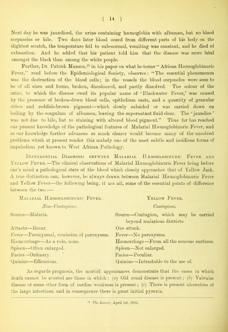 Next day he was jaundiced, the urine containing haemoglobin with albumen, but no blood corpuscles or bile. Two days later blood oozed from different parts of his body on the slightest scratch, the temperature fell to sub-normal, vomiting was constant, and he died of exhaustion. And he added that his patient told him that the disease was more fatal amongst the black than among the white people. Further, Dr. Patrick Manson,25 in his paper on what he terms “ African Hsemoglobinuric Fever,” read before the Epidemiological Society, observes: “The essential phenomenon was the destruction of the blood cells; in the vessels the blood corpuscles were seen to be of all sizes and forms, broken, discoloured, and partly dissolved. The colour of the urine, to which the disease owed its popular name of ‘Blackwater Fever,’ was caused by the presence of broken-down blood cells, epithelium casts, and a quantity of granular debris and reddish-brown pigment—which slowly subsided or was carried down on boiling by the ooagulum of albumen, leaving the supernatant fluid clear. The ‘ jaundice ’ was not due to bile, but to staining with altered blood pigment.” Thus far has reached our present knowledge of the pathological features of Malarial Haemoglobinuric Fever, and as our knowledge further advances so much clearer would become many of the unsolved problems which at present render this malady one of the most subtle and insidious forms of impaludism yet known to West African Pathology. Differential Diagnosis between Malarial Haemoglobinuric Fever and Yellow Fever.—The clinical observations of Malarial HBemoglobinuric Fever bring before one’s mind a pathological state of the blood which closely approaches that of Yellow Jack. A true distinction can, however, be always drawn between Malarial Hsemoglobinuric Fever and Yellow Fever—the following being, if not all, some of the essential points of difference between the two :— Malarial Haemoglobinuric Fever. Non- Contagious. Source—Malaria. Attacks —Recur. Fever—Paroxysmal, remission of paroxysms. Haemorrhage—As a rule, none. Spleen—Often enlarged. Facies —Ordinary. Quinine—Efficacious. Yellow Fever. Contagious. Source—Contagion, which may be carried beyond malarious districts. One attack. Fever—No paroxysms. Haemorrhage—From all the mucous surfaces. Spleen—Not enlarged. Facies—Peculiar. Quinine—Intractable to the use of. As regards prognosis, the morbid appearances demonstrate that the cases iu which death cannot be averted are those in which : (a) Old renal disease is present; (b) Valvular disease or some other form of cardiac weakness is present; (c) There is present ulceration of the large intestines, and in consequence there is great initial pyrexia. 28 The Lancet, April 1st, 1893.