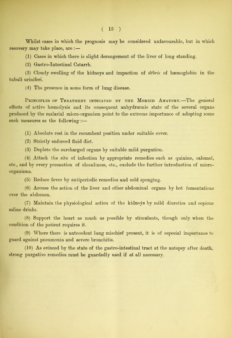 Whilst eases in which the prognosis may be considered unfavourable, but in which recovery may take place, are : — (1) Cases in which there is slight derangement of the liver of long standing. (2) Grastro-Intestinal Catarrh. (3) Cloudy swelling of the kidneys and impaction of debris of haemoglobin in the tubuli uriniferi. (4) The presence in some form of lung disease. Principles of Treatment indicated by the Morbid Anatomy.—The general effects of active haemolysis and its consequent anhydraemic state of the several organs produced by the malarial micro-organism point to the extreme importance of adopting some such measures as the following :— (1) Absolute rest in the recumbent position under suitable cover. (2) Strictly enforced fluid diet. (3) Deplete the surcharged organs by suitable mild purgation. (4) Attack the site of infection by appropriate remedies such as quinine, calomel, etc., and by every precaution of cleanliness, etc., exclude the further introduction of micro- organisms. (5) Reduce fever by antiperiodio remedies and cold sponging. (6) Arouse the action of the liver and other abdominal organs by hot fomentations over the abdomen. (7) Maintain the physiological action of the kidneys by mild diuretios and copious saline drinks. (8) Support the heart as much as possible by stimulants, though only when the condition of the patient requires it. (9) Where there is antecedent lung mischief present, it is of especial importance to guard against pneumonia and severe bronchitis. (10) As evinced by the state of the gastro-intestinal tract at the autopsy after death, strong purgative remedies must be guardedly used if at all necessary.
