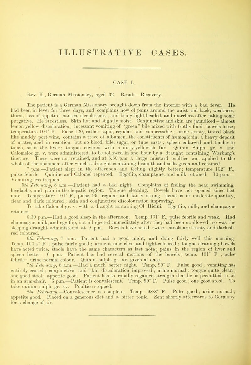 ILLUSTRATIVE CASES. CASE I. Rev. Iv., German Missionary, aged 32. Result—Recovery. The patient is a German Missionary brought down from the interior with a bad fever. He had been in fever for three days, and complains now of pains around the waist and back, weakness, thirst, loss of appetite, nausea, sleeplessness, and being light-headed, and diarrhcea after taking some purgative. He is restless. Skin hot and slightly moist. Conjunctive and skin are jaundiced — almost lemon-yellow discoloration; incessant vomiting of “green” bile mixed with frothy fluid; bowels loose; temperature 104° F. Pulse 120, rather rapid, regular, and compressible ; urine scanty, tinted black like muddy port wine, contains a trace of albumen, the constituents of htemoglobin, a heavy deposit of urates, acid in reaction, but no blood, bile, sugar, or tube casts ; spleen enlarged and tender to touch, so is the liver; tongue covered with a dirty-yellowish fur. Quinin. Sulph. gr. x. and Calomelos gr. v. were administered, to be followed in one hour by a draught containing Warburg’s tincture. These were not retained, and at 3.30 p.m a large mustard poultice was applied to the whole of the abdomen, after which a draught containing bismuth and soda given and retained. 7 p.m.—Patient slept in the afternoon, and feeling slightly better; temperature 102° F., pulse febrile. Quinine and Calomel repeated. Egg-flip, champagne, and milk retained. 10 p.m.— Vomiting less frequent. 5th February, 8 a.m.—Patient had a bad night. Complains of feeling the head swimming, headache, and pain in the hepatic region. Tongue cleaning. Bowels have not opened since last note. Temperature 101° F., pulse 99, regular and fairly strong; urine is of moderate quantity, clear and dark coloured ; skin and conjunctive discolouration improving. To take Calomel gr. v. with a draught containing 01. Ricini. Egg-flip, milk, and champagne retained. 6.30 p.m.— Had a good sleep in the afternoon. Temp. 101° F., pulse febrile and weak. Had champagne, milk, and egg-flip, but all ejected immediately after they had been swallowed; so was the sleeping draught administered at 9 p.m. Bowels have acted twice ; stools are scanty and darkish- red coloured. 6th February, 7 a.m.—Patient had a good night, and doing fairly well this morning Temp. 1004° F. ; pulse fairly good ; urine is now clear and light-coloured ; tongue cleaning; bowels have acted twice, stools have the same characters as last note; pains in the region of liver and spleen better. 6 p.m.—-Patient has had several motions of the bowels ; temp. 101° F. ; pulse febrile ; urine normal colour. Quinin. sulph. gr. xv. given at once. ~th February, 8 a.m.—Had a much better night. Temp. 99° F. Pulse good ; vomiting has entirely ceased ; conjunctive and skin discoloration improved ; urine normal; tongue quite clean ; one good stool; appetite good. Patient has so rapidly regained strength that he is permitted to sit in an arm-chair. 6 p.m.—Patient is convalescent. Temp. 99° F. Pulse good ; one good stool. To take quinin. sulph. gr. xv. Poultice stopped. 8th February.—Convalescence is complete. Temp. 98'8° F. Pulse good ; urine normal; appetite good. Placed on a generous diet and a bitter tonic. Sent shortly afterwards to Germany for a change of air.