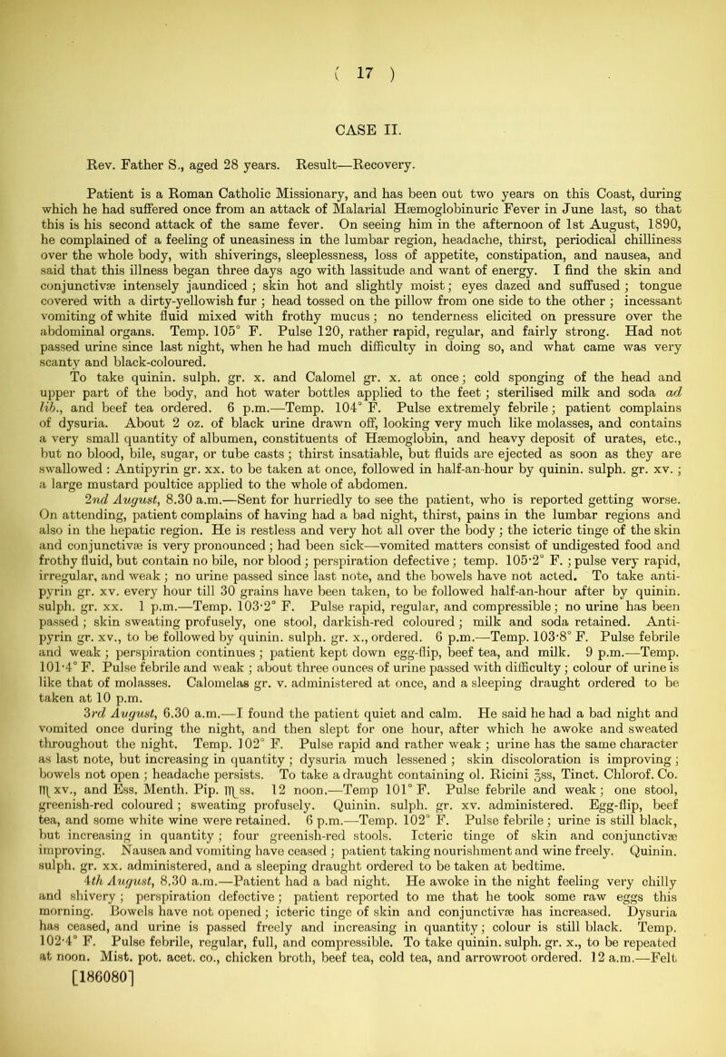 CASE II. Rev. Father S., aged 28 years. Result—Recovery. Patient is a Roman Catholic Missionary, and has been out two years on this Coast, during which he had suffered once from an attack of Malarial Hsemoglobinuric Fever in June last, so that this is his second attack of the same fever. On seeing him in the afternoon of 1st August, 1890, he complained of a feeling of uneasiness in the lumbar region, headache, thirst, periodical chilliness over the whole body, with shiverings, sleeplessness, loss of appetite, constipation, and nausea, and said that this illness began three days ago with lassitude and want of energy. I find the skin and conjunctiva; intensely jaundiced ; skin hot and slightly moist; eyes dazed and suffused ; tongue covered with a dirty-yellowish fur ; head tossed on the pillow from one side to the other ; incessant vomiting of white fluid mixed with frothy mucus; no tenderness elicited on pressure over the abdominal organs. Temp. 105° F. Pulse 120, rather rapid, regular, and fairly strong. Had not passed urine since last night, when he had much difficulty in doing so, and what came was very scanty and black-coloured. To take quinin. sulph. gr. x. and Calomel gr. x. at once; cold sponging of the head and upper part of the body, and hot water bottles applied to the feet; sterilised milk and soda ad lib., and beef tea ordered. 6 p.m.—Temp. 104° F. Pulse extremely febrile; patient complains of dysuria. About 2 oz. of black urine drawn off, looking very much like molasses, and contains a very small quantity of albumen, constituents of Hsemoglobin, and heavy deposit of urates, etc., but no blood, bile, sugar, or tube casts; thirst insatiable, but fluids are ejected as soon as they are swallowed : Antipyrin gr. xx. to be taken at once, followed in half-an hour by quinin. sulph. gr. xv. ; a large mustard poultice applied to the whole of abdomen. 2nd August, 8.30 a.m.—Sent for hurriedly to see the patient, who is reported getting worse. On attending, patient complains of having had a bad night, thirst, pains in the lumbar regions and also in the hepatic region. He is restless and very hot all over the body; the icteric tinge of the skin and conjunctiva; is very pronounced ; had been sick—-vomited matters consist of undigested food and frothy fluid, but contain no bile, nor blood; perspiration defective; temp. 105-2° F. ; pulse very rapid, irregular, and weak ; no urine passed since last note, and the bowels have not acted. To take anti- pyrin gr. xv. every hour till 30 grains have been taken, to be followed half-an-hour after by quinin. sulph. gr. xx. 1 p.m.—Temp. 103-2° F. Pulse rapid, regular, and compressible; no urine has been passed ; skin sweating profusely, one stool, darkish-red coloured ; milk and soda retained. Anti- pyrin gr. xv., to be followed by quinin. sulph. gr. x., ordered. 6 p.m.—Temp. 103-8° F. Pulse febrile and weak ; perspiration continues ; patient kept down egg-flip, beef tea, and milk. 9 p.m.—Temp. 101- 4° F. Pulse febrile and weak ; about three ounces of urine passed with difficulty ; colour of urine is like that of molasses. Calomelas gr. v. administered at once, and a sleeping draught ordered to be taken at 10 p.m. 3rd August, G.30 a.m.—I found the patient quiet and calm. He said he had a bad night and vomited once during the night, and then slept for one hour, after which he awoke and sweated throughout the night. Temp. 102° F. Pulse rapid and rather weak ; urine has the same character as last note, but increasing in quantity ; dysuria much lessened ; skin discoloration is improving; bowels not open ; headache persists. To take a draught containing ol. Ricini §ss, Tinct. Chlorof. Co. I)\xv., and Ess, Menth. Pip. TJ^ss, 12 noon.—Temp 101° F. Pulse febrile and weak; one stool, greenish-red coloured ; sweating profusely. Quinin. sulph. gr. xv. administered. Egg-flip, beef tea, and some white wine were retained. 6 p.m.—Temp. 102° F. Pulse febrile; urine is still black, but increasing in quantity ; four greenish-red stools. Icteric tinge of skin and conjunctive improving. Nausea and vomiting have ceased ; patient taking nourishment and wine freely. Quinin. sulph. gr. xx. administered, and a sleeping draught ordered to be taken at bedtime. 4th August, 8,30 a.m.—Patient had a bad night. He awoke in the night feeling very chilly and shivery ; perspiration defective; patient reported to me that he took some raw eggs this morning. Bowels have not opened ; icteric tinge of skin and conjunctive has increased. Dysuria has ceased, and urine is passed freely and increasing in quantity; colour is still black. Temp. 102- 4° F. Pulse febrile, regular, full, and compressible. To take quinin. sulph. gr. x., to be repeated at noon. Mist. pot. acet. co., chicken broth, beef tea, cold tea, and arrowroot ordered. 12 a.m.—Felt [186080]