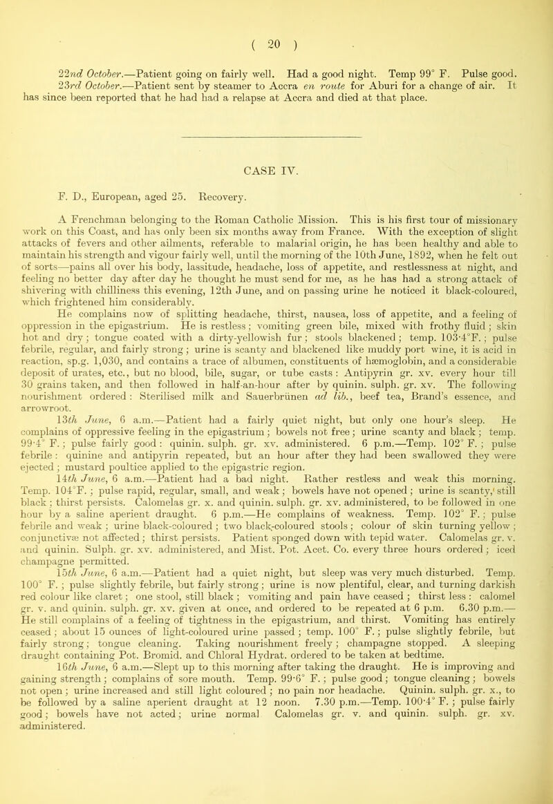 22nd October.—Patient going on fairly well. Had a good night. Temp 99° F. Pulse good. 23ro? October.—Patient sent by steamer to Accra en route for Aburi for a change of air. It has since been reported that he had had a relapse at Accra and died at that place. CASE IY. F. D., European, aged 25. Recovery. A Frenchman belonging to the Roman Catholic Mission. This is his first tour of missionary work on this Coast, and has only been six months away from France. With the exception of slight attacks of fevers and other ailments, referable to malarial origin, he has been healthy and able to maintain his strength and vigour fairly well, until the morning of the 10th June, 1892, when he felt out of sorts—pains all over his body, lassitude, headache, loss of appetite, and restlessness at night, and feeling no better day after day he thought he must send for me, as he has had a strong attack of shivering with chilliness this evening, 12th June, and on passing urine he noticed it black-coloured, which frightened him considerably. He complains now of splitting headache, thirst, nausea, loss of appetite, and a feeling of oppression in the epigastrium. He is restless; vomiting green bile, mixed with frothy fluid; skin hot and dry; tongue coated with a dirty-yellowish fur; stools blackened; temp. 103'4°F.; pulse febrile, regular, and fairly strong; urine is scanty and blackened like muddy port wine, it is acid in reaction, sp.g. 1,030, and contains a trace of albumen, constituents of haemoglobin, and a considerable deposit of urates, etc., but no blood, bile, sugar, or tube casts : Antipyrin gr. xv. every hour till 30 grains taken, and then followed in half-an-hour after by quinin. sulph. gr. xv. The following nourishment ordered : Sterilised milk and Sauerbriinen ad lib., beef tea, Brand’s essence, and arrowroot. 13th June, 6 a.m.—Patient had a fairly quiet night, but only one hour’s sleep. He complains of oppressive feeling in the epigastrium ; bowels not free ; urine scanty and black ; temp. 99’4° F.; pulse fairly good : quinin. sulph. gr. xv. administered. 6 p.m.—Temp. 102° F. ; pulse febrile : quinine and antipyrin repeated, but an hour after they had been swallowed they were ejected ; mustard poultice applied to the epigastric region. 14th June, 6 a.m.—Patient had a bad night. Rather restless and weak this morning. Temp. 104°F. ; pulse rapid, regular, small, and weak; bowels have not opened ; urine is scanty,' still black; thirst persists. Calomelas gr. x. and quinin. sulph. gr. xv. administered, to be followed in one hour by a saline aperient draught. 6 p.m.—He complains of weakness. Temp. 102° F.; pulse febrile and weak ; urine black-coloured ; two black-coloured stools; colour of skin turning yellow ; conjunctivse not affected ; thirst persists. Patient sponged down with tepid water. Calomelas gr. v. and quinin. Sulph. gr. xv. administered, and Mist. Pot. Acet. Co. every three hours ordered ; iced champagne permitted. loth June, 6 a.m.—Patient had a quiet night, but sleep was very much disturbed. Temp. 100° F. ; pulse slightly febrile, but fairly strong; urine is now plentiful, clear, and turning darkish red colour like claret; one stool, still black ; vomiting and pain have ceased ; thirst less : calomel gr. v. and quinin. sulph. gr. xv. given at once, and ordered to be repeated at 6 p.m. 6.30 p.m.— He still complains of a feeling of tightness in the epigastrium, and thirst. Vomiting has entirely ceased; about 15 ounces of light-coloured urine passed; temp. 100° F.; pulse slightly febrile, but fairly strong; tongue cleaning. Taking nourishment freely; champagne stopped. A sleeping draught containing Pot. Bromid. and Chloral Hydrat. ordered to be taken at bedtime. 16th June, 6 a.m.—Slept up to this morning after taking the draught. He is improving and gaining strength ; complains of sore mouth. Temp. 99'6° F.; pulse good ; tongue cleaning ; bowels not open; urine increased and still light coloured ; no pain nor headache. Quinin. sulph. gr. x., to be followed by a saline aperient draught at 12 noon. 7.30 p.m.—Temp. 100-4° F. ; pulse fairly good; bowels have not acted; urine normal Calomelas gr. v. and quinin. sulph. gr. xv. administered.