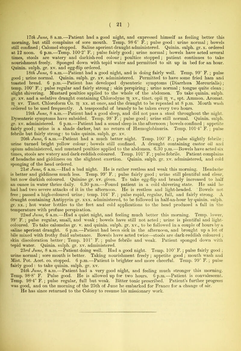 17th June, 8 a.m.—-Patient had a good night, and expressed himself as feeling better this morning, but still complains of sore mouth. Temp. 986° F.; pulse good : urine normal; bowels still confined ; Calomel stopped. Saline aperient draught administered. Quinin. sulph. gr. x. ordered at 12 noon. 6 p.m.—Temp. 100-2° F.; pulse fairly good ; urine normal; bowels have acted several times, stools are watery and darkish-red colour; poultice stopped; patient continues to take nourishment freely. Sponged down with tepid water and permitted to sit up in bed for an hour. Quinin. sulph. gr. xv. and egg-flip ordered. 18th June, 6 a.m.—Patient had a good night, and is doing fairly well. Temp. 99° F.; pulse good ; urine normal. Quinin. sulph. gr. xv. administered. Permitted to have some fried ham and toasted bread. 6 p.m.—Patient has developed dysenteric symptoms (Diarrhoea Mercurialis); temp. 100° F.; pulse regular and fairly strong; skin perspiring ; urine normal ; tongue quite clean ; slight shivering. Mustard poultice applied to the whole of the abdomen. To take quinin. sulph. gr. xv. and a sedative draught containing Chlorodyne xv., tinct. opii n\_ v., spt. Ammon. Aromat. np xv. Tinct. Chloroform Co. m xx. at once, and the draught to be repeated at 8 p.m. Mouth wash ordered to be used frequently. A teaspoonful of brandy to be taken every two hours. 19th June, 8 a.m.—Patient had a good sleep, and did not pass a stool throughout the night. Dysenteric symptoms have subsided. Temp. 98° F.; pulse good ; urine still normal. Quinin. sulph. gr. xv. administered. 6 p.m.—Patient had a sound sleep in the afternoon; bowels confined ; appetite fairly good; urine is a shade darker, but no return of Hemoglobinuria. Temp. 101-4° F. ; pulse febrile but fairly strong: to take quinin. sulph. gr. xv. 20th June, 6 a.m.—-Patient had a much better night. Temp. 100° F.; pulse slightly febrile; urine turned bright yellow colour; bowels still confined. A draught containing castor oil and opium administered, and mustard poultice applied to the abdomen. 6.30 p.m.—Bowels have acted six times, stools are watery and dark-reddish coloured. Temp. 101° F.; pulse febrile. Patient complains of headache and giddiness on the slightest exertion. Quinin. sulph. gr. xv. administered, and cold sponging of the head ordered. 21 st June, 6 a.m.—Had a bad night. He is rather restless and weak this morning. Headache is better and giddiness much less. Temp. 99° F. ; pulse fairly good ; urine still plentiful and clear, but now darkish coloured. Quinine gr. xv. given. To take egg-flip and brandy increased to half an ounce in water thrice daily. 6.30 p.m.—Found patient in a cold shivering state. He said he had had two severe attacks of it in the afternoon. He is restless and light-headed. Bowels not free ; passed a high-coloured urine; temp. 104° F.; pulse rapid, regular, full, and fairly strong. A draught containing Antipyrin gr. xxx. administered, to be followed in half-an-hour by quinin. sulph. gr. xx. ; hot water bottles to the feet and cold applications to the head produced a fall in the temperature with profuse perspiration. '12nd June, 6 a.m.—Had a quiet night, and feeling much better this morning. Temp, lower, 99° F.; pulse regular, small, and weak ; bowels have still not acted ; urine is plentiful and light- coloured. To take calomelas gr. v. and quinin. sulph. gr. xv., to be followed in a couple of hours by a saline aperient draught. 6 p.m.—Patient had been sick in the afternoon, and brought up a lot of bile mixed with frothy fluid substance. Bowels have acted twice—stools are dark-reddish coloured ; skin discoloration better; Temp. 101° F. ; pulse febrile and weak. Patient sponged down with tepid water. Quinin. sulph. gr. xv. administered. 23rd June, 8 a.m.—Patient doing well. Had a good night. Temp. 100° F.; pulse fairly good ; urine normal ; sore mouth is better. Taking nourishment freely; appetite good ; mouth wash and Mist. Pot. Acet. co. stopped. 6 p.m.—Patient is brighter and more cheerful. Temp. 99° F.; pulse fairly good : to take quinin. sulph. gr. xv. 24th June, 8 a.m.—Patient had a very good night, and feeling much stronger this morning. Temp. 98-8° F. Pulse good. He is allowed up for two hours. 6 p.m.—Patient is convalescent. Temp. 98-4° F.; pulse regular, full but weak. Bitter tonic prescribed. Patient’s further progress was good, and on the morning of the 25th of June he embarked for France for a change of air. He has since returned to the Colony to resume his missionary work.