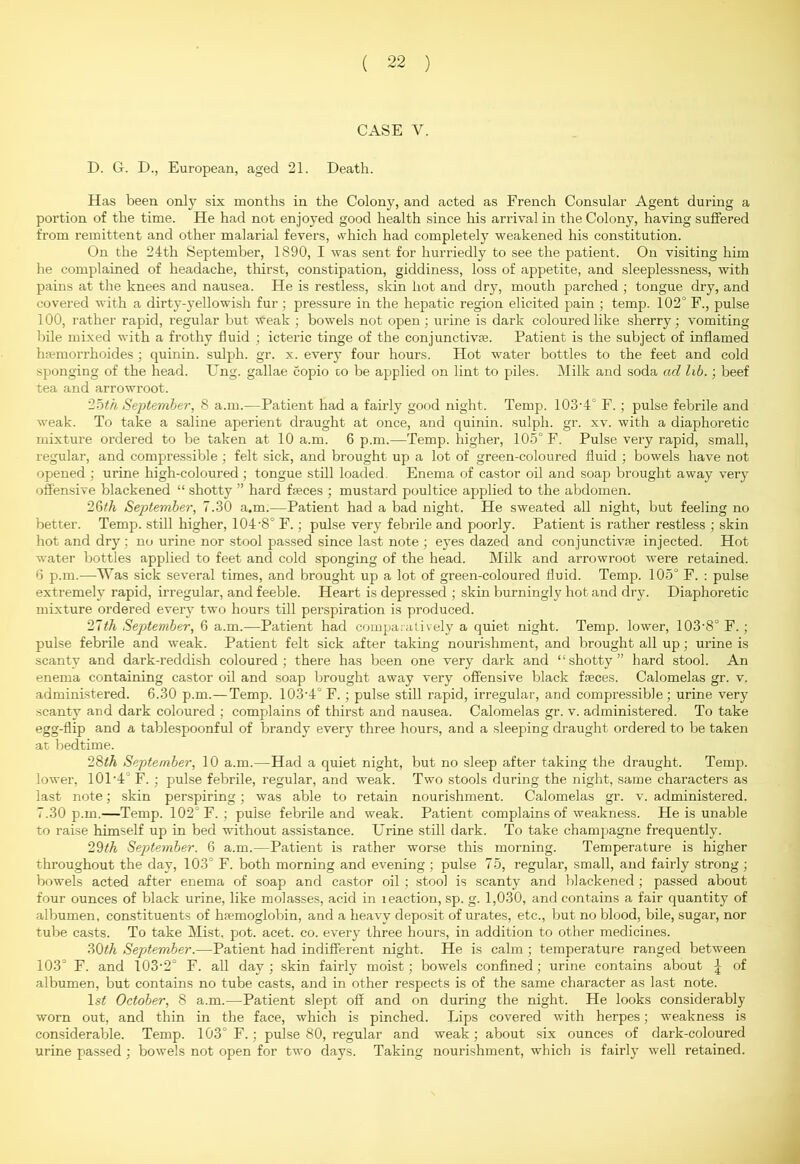 CASE Y. D. G. D., European, aged 21. Death. Has been only six months in the Colony, and acted as French Consular Agent during a portion of the time. He had not enjoyed good health since his arrival in the Colony, having suffered from remittent and other malarial fevers, which had completely weakened his constitution. On the 24th September, 1890, I was sent for hurriedly to see the patient. On visiting him he complained of headache, thirst, constipation, giddiness, loss of appetite, and sleeplessness, with pains at the knees and nausea. He is restless, skin hot and dry, mouth parched ; tongue dry, and covered with a dirty-yellowish fur ; pressure in the hepatic region elicited pain ; temp. 102° F., pulse 100, rather rapid, regular but weak ; bowels not open ; urine is dark coloui’edlike sherry; vomiting bile mixed with a frothy fluid ; icteric tinge of the conjunctive. Patient is the subject of inflamed hemorrhoides; quinin. sulph. gr. x. every four hours. Hot water bottles to the feet and cold sponging of the head. Ung. gallae copio to be applied on lint to piles. Milk and soda ad lib.; beef tea and arrowroot. 25(/i September, 8 a.m.—Patient had a fairly good night. Temp. 103-4° F.; pulse febrile and weak. To take a saline aperient draught at once, and quinin. sulph. gr. xv. with a diaphoretic mixture ordered to be taken at 10 a.m. 6 p.m.—Temp, higher, 105° F. Pulse very rapid, small, regular, and compressible ; felt sick, and brought up a lot of green-coloured fluid ; bowels have not opened ; urine high-coloured ; tongue still loaded. Enema of castor oil and soap brought away very offensive blackened “ shotty ” hard ffeces ; mustard poultice applied to the abdomen. 26th September, 7.30 a.m.—Patient had a bad night. He sweated all night, but feeling no better. Temp, still higher, 104-8° F.; pulse very febrile and poorly. Patient is rather restless ; skin hot and dry; no urine nor stool passed since last note ; eyes dazed and conjunctivte injected. Hot water bottles applied to feet and cold sponging of the head. Milk and arrowroot were retained. 6 p.m.—Was sick several times, and brought up a lot of green-coloured fluid. Temp. 105° F. : pulse extremely rapid, irregular, and feeble. Heart is depressed ; skin burningly hot and dry. Diaphoretic mixture ordered every two hours till perspiration is produced. 27th September, 6 a.m.—Patient had comparatively a quiet night. Temp, lower, 103-8° F. ; pulse febrile and weak. Patient felt sick after taking nourishment, and brought all up; urine is scanty and dark-reddish coloured; there has been one very dark and “shotty” hard stool. An enema containing castor oil and soap brought away very offensive black ffeces. Calomelas gr. v. administered. 6.30 p.m.—Temp. 103-4° F. ; pulse still rapid, irregular, and compressible; urine very scanty and dark coloured ; complains of thirst and nausea. Calomelas gr. v. administered. To take egg-flip and a tablespoonful of brandy every three hours, and a sleeping draught ordered to be taken at bedtime. 28th September, 10 a.m.—Had a quiet night, but no sleep after taking the draught. Temp, lower, 101-4J F. ; pulse febrile, regular, and weak. Two stools during the night, same characters as last note; skin perspiring; was able to retain nourishment. Calomelas gr. v. administered. 7.30 p.m.—Temp. 102° F. ; pulse febrile and weak. Patient complains of weakness. He is unable to raise himself up in bed without assistance. Urine still dark. To take champagne frequently. 29th September. 6 a.m.—Patient is rather worse this morning. Temperature is higher throughout the day, 103° F. both morning and evening ; pulse 75, regular, small, and fairly strong ; bowels acted after enema of soap and castor oil; stool is scanty and blackened ; passed about four ounces of black urine, like molasses, acid in leaction, sp. g. 1,030, and contains a fair quantity of albumen, constituents of hfemoglobin, and a heavy deposit of urates, etc., but no blood, bile, sugar, nor tube casts. To take Mist, pot. acet. co. every three hours, in addition to other medicines. 30th September.—Patient had indifferent night. He is calm; temperature ranged between 103° F. and 103-2° F. all day; skin fairly moist; bowels confined; urine contains about ^ of albumen, but contains no tube casts, and in other respects is of the same character as last note. l.s< October, 8 a.m.—Patient slept off and on during the night. He looks considerably worn out, and thin in the face, which is pinched. Lips covered with herpes; weakness is considerable. Temp. 103° F.; pulse 80, regular and weak; about six ounces of dark-coloured urine passed ; bowels not open for two days. Taking nourishment, which is fairly well retained.