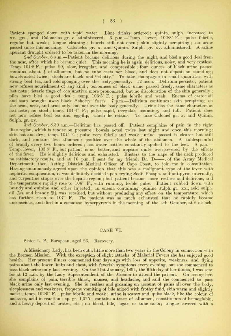 Patient sponged down with tepid water. Lime drinks ordered; quinin. sulph. increased to xx. grs., and Calomelos gr. v administered. 6 p.m.—Temp, lower, 102-8° F.; pulse febrile, regular but weak ; tongue cleaning; bowels still not open ; skin slightly perspiring; no urine passed since this morning. Calomelos gr. x. and Quinin. Sulph. gr. xv. administered. A saline aperient draught ordered to be taken in the morning. 2nd October, 8 a.m.—Patient became delirious during the night, and bled a good deal from the nose, after which he became quiet. This morning he is again delirious, noisy, and very restless. Temp. 104-8 F. ; pulse 90, slow, irregular, and compressible; four ounces of black urine passed contains about ^ of albumen, but no tube casts nor blood, and does not deposit on standing; bowels acted twice; stools are black and “shotty.” To take champagne in small quantities with strong beef tea, and cold sponging over the body generally. 12 noon.—Delirium persists ; patient now refuses nourishment of any kind ; ten ounces of black urine passed freely, same characters as last note ; icteric tinge of conjunctivas more pronounced, but no discoloration of the skin generally ; piles have bled a good deal ; temp. 103-5° F. ; pulse febrile and weak. Enema of castor oil and soap brought away black “ shotty ” feces. 7 p.m.—Delirium continues ; skin perspiring on the head, neck, and arms only, but not over the body generally. Urine has the same characters as last note; no stool; temp. 104'4° F.; pulse rapid, irregular, bounding, and full. Patient does not now refuse beef tea and egg-flip, which he retains. To take Calomel gr. x. and Quinin. Sulph. gr. xv. 3rd October, 8.30 a.m.—Delirium has passed off. Patient complains of pain in the right iliac region, which is tender on pressure; bowels acted twice last night and once this morning; skin hot and dry; temp. 104° F.; pulse very febrile and weak; urine passed is clearer but still dark, and contains less albumen : poultice over the whole of the abdomen. A tablespoonful of brandy every two hours ordered ; hot water bottles constantly applied to the feet. 6 p.m.-— Temp, lower, 103-8° F., but patient is no better, and appears quite overpowered by the effects of the fever. He is slightly delirious and exhausted. Blisters to the nape of the neck produced no satisfactory results, and at 10 p.m. I sent for my friend, Dr. D , of the Army Medical Department, then Acting District Medical Officer of Cape Coast, to join me in consultation. Having unanimously agreed upon the opinion that this was a malignant type of the fever with nephritic complication, it was definitely decided upon trying Sodii Phosph. and antipyrin internally, and turpentine stupes over the hepatic region ; but patient became more restless and delirious, and the temperature rapidly rose to 106° F., with running, feeble pulse. Patient rubbed down with brandy and quinine and ether injected ; an enema containing quinine sulph. gr. xx., acid sulph. dil. 3ss. and brandy gij• was retained, but without producing any effect on the temperature, which has further risen to 107° F. The patient was so much exhausted that he rapidly became unconscious, and died in a comatose hyperpyrexia in the morning of the 4th October, at 6 o’clock. CASE VI. Sister L. P., European, aged 23. Recovery. A Missionary Lady, has been out a little more than two years in the Colony in connection with the Bremen Mission. With the exception of slight attacks of Malarial Fevers she has enjoyed good health. Her present illness commenced four days ago with loss of appetite, weakness, and flying pains about the lower limbs and chest, with feverish symptoms every evening, but she commenced to pass black urine only last evening. On the 21st January, 1894, the fifth day of her illness, I was sent for at 12 a.m. by the Lady Superintendent of the Mission to attend the patient. On seeing her. she complains of pain, terrible thirst, nausea, and headache, and said she commenced to pass black urine only last evening. She is restless and groaning on account of pains all over the body, sleeplessness and weakness, frequent vomiting of bile mixed with frothy fluid, skin warm and slightly moist; temp. 102-5° F. ; pulse febrile and weak; urine is scanty and quite black, like the colour of molasses, acid in reaction ; sp. gr. 1,025 ; contains a trace of albumen, constituents of hemoglobin, and a heavy deposit of urates, etc.; no blood, bile, sugar, or tube casts; tongue covered with a