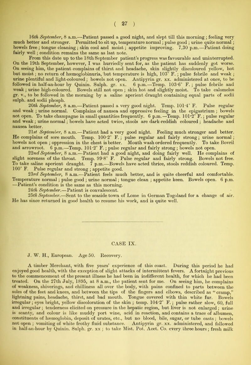 16th September, 8 a.m.—Patient passed a good night, and slept till this morning; feeling very much better and stronger. Permitted to sit up, temperature normal; pulse good ; urine quite normal; bowels free ; tongue cleaning ; skin cool and moist; appetite improving. 7.30 p.m.—Patient doing fairly well; condition remains the same as last note. Prom this date up to the 18th September patient’s progress was favourable and uninterrupted. On the 19th September, however, I was hurriedly sent for, as the patient has suddenly got worse. On seeing him, the patient complains of thirst and headache, skin slightly discoloured yellow, hot but moist; no return of hsemoglobinuria, but temperature is high, 103° F. ; pulse febrile and weak ; urine plentiful and light-coloured ; bowels not open. Antipyrin gr. xx. administered at once, to be followed in half-an-hour by Quinin. Sulph. gr. xx. 6 p.m.—Temp. 103-6° F. ; pulse febrile and weak ; urine high-coloured. Bowels still not open ; skin hot and slightly moist. To take calomelos gr. v., to be followed in the morning by a saline aperient draught containing equal parts of sodii sulph. and sodii phosph. 20th September, 8 a.m.—Patient passed a very good night. Temp. 101'4° F. Pulse regular and weak ; urine normal. Complains of nausea and oppressive feeling in the epigastrium ; bowels not open. To take champagne in small quantities frequently. 6 p.m.—Temp. 101'2° F.; pulse regular and weak ; urine normal; bowels have acted twice, stools are dark-reddish coloured ; headache and nausea better. 21 st September, 8 a.m.—Patient had a very good night. Feeling much stronger and better. He complains of sore mouth. Temp. 100-2° F.; pulse regular and fairly strong; urine normal; bowels not open ; oppression in the chest is better. Mouth wash ordered frequently. To take Bovril and arrowroot. 6 p.m.—Temp. 101'2° F.; pulse regular and fairly strong; bowels not open. 22nd September, 8 a.m.—Patient had a good night, and doing fairly well. He complains of slight soreness of the throat. Temp. 99-8° F. Pulse regular and fairly strong. Bowels not free. To take saline aperient draught. 7 p.m.—Bowels have acted thrice, stools reddish coloured. Temp. 100° F. Pulse regular and strong ; appetite good. 23rd September, 8 a.m.—Patient feels much better, and is quite cheerful and comfortable. Temperature normal; pulse good ; urine normal; tongue clean ; appetite keen. Bowels open. 6 p.m. —Patient’s condition is the same as this morning. 24th September.—Patient is convalescent. 25th September.—Sent to the seaside town of Lome in German Togoland for a change of air. He has since returned in good health to resume his work, and is quite well. CASE IX. •J. W. H., European. Age 50. Recovery. A timber Merchant, with five years’ experience of this coast. During this period he had enjoyed good health, with the exception of slight attacks of intermittent fevers. A fortnight previous to the commencement of the present illness he had been in indifferent health, for which he had been treated. On the 27th July, 1895, at 8 a.m., the patient sent for me. On seeing him, he complains of weakness, shiverings, and chilliness all over the body, with pains confined to parts between the soles of the feet and knees, and between the tips of the fingers and elbows, described as “cramp,” lightning pains, headache, thirst, and bad mouth. Tongue covered with thin white fur. Bowels irregular; eyes bright, yellow discoloration of the skin ; temp. 104'2° F.; pulse rather slow, 60, full and irregular ; tenderness elicited on pressure in the hepatic region, but liver is not enlarged ; urine is scanty, and colour is like muddy port wine, acid in reaction, and contains a trace of albumen, constituents of haemoglobin, deposit of urates, etc., but no blood, bile, sugar, or tube casts; bowels not open ; vomiting of white frothy fluid substance. Antipyrin gr. xx. administered, and followed in half-an-hour by Quinin. Sulph. gr. xx ; to take Mist. Pot. Acet. Co. every three hours; fresh milk