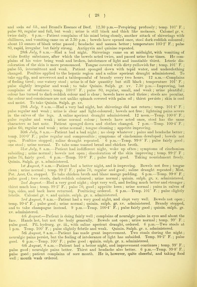 and soda ad lib., and Brand’s Essence of Beef. 12.30 p.m.—Perspiring profusely; temp. 101° F. ; pulse 80, regular and full, but weak; urine is still black and thick like molasses. Calomel gr. v. twice daily. 6 p.m.—Patient complains of his mind being cloudy, another attack of shiverings with chilliness, and vomiting came on at 3.30 p.m.; bowels have opened once, stool dark-reddish coloured; about 15 ounces of black urine passed; headache and nausea better; temperature 103‘2° F.; pulse 80, rapid, irregular but fairly strong. Antipyrin and quinine repeated. 28th July, 8 a.m.—Had a bad night. Shiverings came on at midnight, with vomiting of white frothy substance, after which the bowels acted twice, and passed urine four times. He com- plains of his voice being weak and broken, intolerance of light and insatiable thirst. Icteric dis- coloration of the skin is more pronounced. Tongue covered with dirty-yellowish fur ; temp. 101° F. ; pulse 55, intermittent and weak. Patient sponged down with tepid water, and underclothing changed. Poultice applied to the hepatic region and a saline aperient draught administered. To take egg-flip, and arrowroot and a tablespoonful of brandy every two hours. 12 a.m.—Complains of feeling tired; one watery stool; urine is of fair quantity but still black; temperature 101° F. ; pulse slightly irregular and weak ; to take Quinin. Sulph. gr. xv. 7.30 p.m.—Improving, but complains of weakness; temp. 100-8° F. ; pulse 80, regular, small, and weak; urine plentiful; colour has turned to dark-reddish colour and is clear; bowels have acted thrice; stools are peculiar, the colour and consistence are not unlike spinach covered with palm oil; thirst persists ; skin is cool and moist. To take Quinin. Sulph. gr. xv. 29th July, 8 a.m.—Had a very bad night, but shiverings did not return; temp. 101-4° F. ; pulse regular and weak ; urine is clear and light-coloured ; bowels not free ; lightning pains severe in the calves of the legs. A saline aperient draught administered. 12 noon.—Temp. 100'8° F.; pulse regular and weak; urine normal colour; bowels have acted once, stool has the same characters as last note. Patient sponged down and clothes changed. 7 p.m.—Temp. 100’4° F. ; pulse 60, regular and weak ; urine normal; tongue cleaning ; appetite improving. 30th July, 8 a.m.—Patient had a bad night; no sleep whatever ; pains and headache better; temp. 100'0° F.; pulse regular and compressible; symptoms of cinchonism developed ; bowels not open. Poultice stopped; saline draught repeated. 6 p.m.—Temp. 99-8° F.; pulse fairly good; one stool; urine normal. To take some toasted bread and chicken broth. 31 st July, 8 a.m.—Patient had indifferent night, woke up often; symptoms of cinchonism subsiding; urine normal; bowels not open ; discoloration of the skin improving ; temp. 99-2° F ; pulse 70, fairly good. 6 p.m.-—Temp. 99'8° F. ; pulse fairly good. Taking nourishment freely. Quinin. Sulph. gr. x. administered. ls£ August, 8 a.m.—Patient had a better night, and is improving. Bowels not free ; tongue clean; urine normal; temp. 99 2° F. ; pulse 70, regular and good; saline draught repeated; Mist. Pot. Acet. Co. stopped. To take chicken broth and blanc mange pudding. 6 p.m.-—Temp. 99-8° F.; pulse good ; two stools, dark-reddish coloured; urine normal; quinin. sulph. gr. x. administered. 2nd August.—Had a very good night; slept very well, and feeling much better and stronger; thirst much less ; temp. 99 2° F.; pulse 70, good; appetite keen; urine normal; pains in calves of legs, sides, and back have returned. Poulticing ordered. 6 p.m.—Temp. 101° F. ; pulse slightly febrile. Calomel gr. v. and quinin. sulph. gr. x. administered. 3rd August, 8 a.m.—Patient had a very good night, and slept very well. Bowels not open ; temp. 99-4° F.; pulse good; urine normal; quinin. sulph. gr. xv. administered. Brandy stopped, and to take champagne instead. 9 p.m.—Temp. 100-4° F. ; pulse fairly good ; quinin. sulph. gr. xv. administered. 4th August.—Patient is doing fairly well ; complains of neuralgic pains in eyes and about the face. Hands hot, but not the body generally. Bowels not open ; urine normal; temp. 99° F. ; pulse good. Pil. hydrarg. gr. iii., with saline aperient draught, ordered. 6 p.m.—Two stools at 1 p.m. Temp. 100° F.; pulse slightly febrile and weak. Quinin. Sulph. gr. x. administered. 5th August, 8 a.m.—Patient has made great improvement. Two stools during the night; neuralgic pains persist, but the feeling of intolerance of light has subsided. Temp. 99-2° F. ; pulse good. 6 p.m.—Temp. 100° F.; pulse good : quinin. sulph. gr. x. administered. 6th August, 8 a.m.—Patient had a better night, and improvement continues ; temp. 99° F.; pulse good; neuralgic pains better. Thirst and headache also better. 6 p.m.—Temp. 99-8° F.; pulse good; patient complains of sore mouth. He is, however, quite cheerful, and taking food well ; mouth wash ordered.