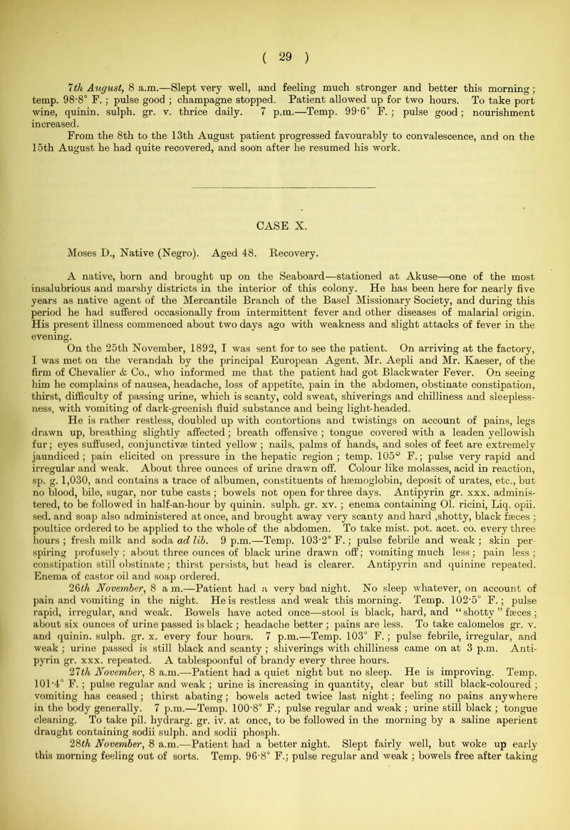 7th August, 8 a.m.—Slept very well, and feeling much stronger and better this morning; temp. 98'8° F. ; pulse good ; champagne stopped. Patient allowed up for two hours. To take port wine, quinin. sulph. gr. v. thrice daily. 7 p.m.—Temp. 99'6° F. ; pulse good; nourishment increased. From the 8th to the 13th August patient progressed favourably to convalescence, and on the 15th August he had quite recovered, and soon after he resumed his work. CASE X. Moses D., Native (Negro). Aged 48. Recovery. A native, born and brought up on the Seaboard—stationed at Akuse—one of the most insalubrious and marshy districts in the interior of this colony. He has been here for nearly five years as native agent of the Mercantile Branch of the Basel Missionary Society, and during this period he had suffered occasionally from intermittent fever and other diseases of malarial origin. His present illness commenced about two days ago with weakness and slight attacks of fever in the evening. On the 25th November, 1892, I was sent for to see the patient. On arriving at the factory, I was met on the verandah by the principal European Agent, Mr. Aepli and Mr. Kaeser, of the firm of Chevalier & Co., who informed me that the patient had got Blackwater Fever. On seeing him he complains of nausea, headache, loss of appetite, pain in the abdomen, obstinate constipation, thirst, difficulty of passing urine, which is scanty, cold sweat, shiverings and chilliness and sleepless- ness, with vomiting of dark-greenish fluid substance and being light-headed. He is rather restless, doubled up with contortions and twistings on account of pains, legs drawn up, breathing slightly affected; breath offensive ; tongue covered with a leaden yellowish fur; eyes suffused, conjunctive tinted yellow; nails, palms of hands, and soles of feet are extremely jaundiced; pain elicited on pressure in the hepatic region; temp. 105° F.; pulse very rapid and irregular and weak. About three ounces of urine drawn off. Colour like molasses, acid in reaction, sp. g. 1,030, and contains a trace of albumen, constituents of haemoglobin, deposit of urates, etc., but no blood, bile, sugar, nor tube casts ; bowels not open for three days. Antipyrin gr. xxx. adminis- tered, to be followed in half-an-hour by quinin. sulph. gr. xv. ; enema containing 01. ricini, Liq. opii. sed. and soap also administered at once, and brought away very scanty and hard ,shotty, black fseces ; poultice ordered to be applied to the whole of the abdomen. To take mist. pot. acet. co. every three hours ; fresh milk and soda ad lib. 9 p.m.—Temp. 103'2° F.; pulse febrile and weak ; skin per spiring profusely ; about three ounces of black urine drawn off; vomiting much less; pain less ; constipation still obstinate; thirst persists, but bead is clearer. Antipyrin and quinine repeated. Enema of castor oil and soap ordered. 26th November, 8 a m.—Patient had a very bad night. No sleep whatever, on account of pain and vomiting in the night. He is restless and weak this morning. Temp. 102‘5° F.; pulse rapid, irregular, and weak. Bowels have acted once—stool is black, hard, and “ shotty ” fseces; about six ounces of urine passed is black ; headache better ; pains are less. To take calomelos gr. v. and quinin. sulph. gr. x. every four hours. 7 p.m.—Temp. 103° F.; pulse febrile, irregular, and weak ; urine passed is still black and scanty ; shiverings with chilliness came on at 3 p.m. Anti- pyrin gr. xxx. repeated. A tablespoonful of brandy every three hours. 27th November, 8 a.m.—Patient had a quiet night but no sleep. He is improving. Temp. 101 '4° F.; pulse regular and weak ; urine is increasing in quantity, clear but still black-coloured ; vomiting has ceased; thirst abating; bowels acted twice last night; feeling no pains anywhere in the body generally. 7 p.m.—Temp. 100'8° F.; pulse regular and weak ; urine still black ; tongue cleaning. To take pil. hydrarg. gr. iv. at once, to be followed in the morning by a saline aperient draught containing sodii sulph. and sodii phosph. 28th November, 8 a.m.—Patient had a better night. Slept fairly well, but woke up early this morning feeling out of sorts. Temp. 96'8° F.; pulse regular and weak ; bowels free after taking