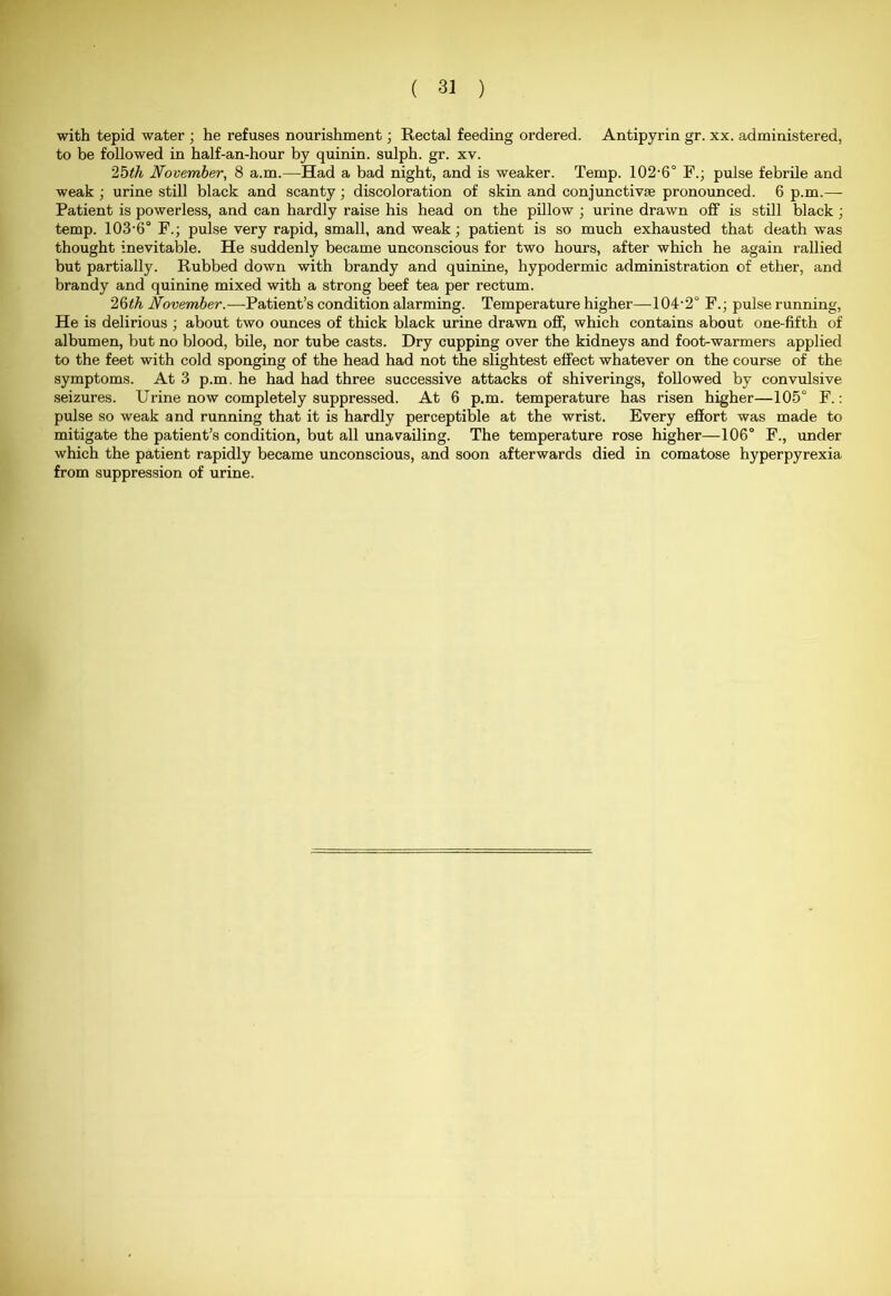 with tepid water ; he refuses nourishment; Rectal feeding ordered. Antipyrin gr. xx. administered, to be followed in half-an-hour by quinin. sulph. gr. xv. 25(h November, 8 a.m.—Had a bad night, and is weaker. Temp. 102-6° F.; pulse febrile and weak ; urine still black and scanty; discoloration of skin and conjunctiva? pronounced. 6 p.m.—- Patient is powerless, and can hardly raise his head on the pillow ; urine drawn off is still black; temp. 103-6° F.; pulse very rapid, small, and weak; patient is so much exhausted that death was thought inevitable. He suddenly became unconscious for two hours, after which he again rallied but partially. Rubbed down with brandy and quinine, hypodermic administration of ether, and brandy and quinine mixed with a strong beef tea per rectum. 26th November.—Patient’s condition alarming. Temperature higher—104-2° F.; pulse running, He is delirious ; about two ounces of thick black urine drawn off, which contains about one-fifth of albumen, but no blood, bile, nor tube casts. Dry cupping over the kidneys and foot-warmers applied to the feet with cold sponging of the head had not the slightest effect whatever on the course of the symptoms. At 3 p.m. he had had three successive attacks of shiverings, followed by convulsive seizures. Urine now completely suppressed. At 6 p.m. temperature has risen higher—105° F.: pulse so weak and running that it is hardly perceptible at the wrist. Every effort was made to mitigate the patient’s condition, but all unavailing. The temperature rose higher—106° F., under which the patient rapidly became unconscious, and soon afterwards died in comatose hyperpyrexia from suppression of urine.
