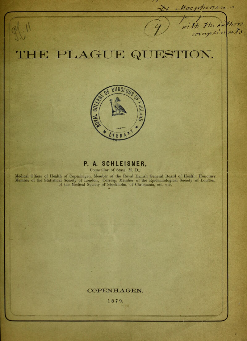 @U t tv? ffi /-/u /C’T-'A t J!~< s*i THE PLAGUE QUESTION. P. A. SCHLEISNER, Counsellor of State, M. D., Medical Officer of Health of Copenhagen, Member of the Royal Danish General Board of Health, Honorary Member of the Statistical Society of London, Corresp. Member of the Epidemiological Society of London, of the Medical Society of Stockholm, of Christiania, etc. etc. COPENHAGEN. 1 8 7 9.