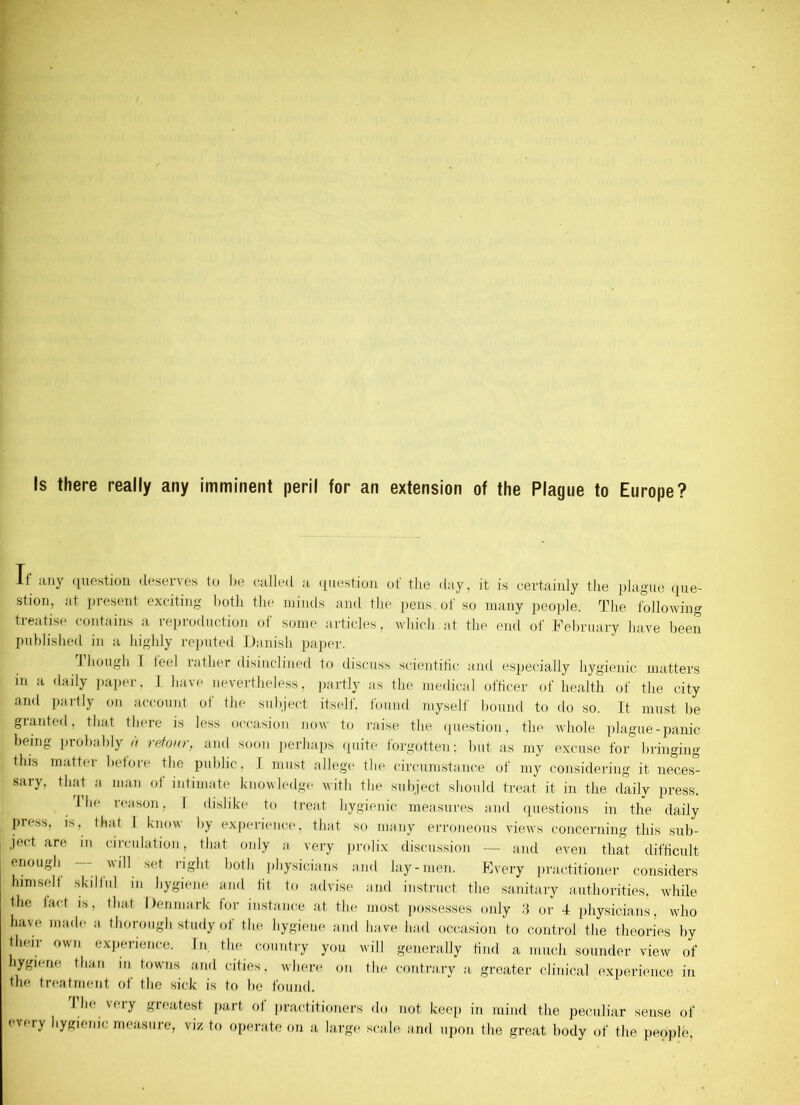 Is there really any imminent peril for an extension of the Plague to Europe? If any question deserves to be ©ailed a question of the day, it is certainly the plague que- stion, ;it present exciting both the minds and the pens, of so many people. The following treatise contains a reproduction of some articles, which.at the end of February have been published in a highly reputed Danish paper. though I feel rather disinclined to discuss scientific and especially hygienic matters in a daily paper, I have nevertheless, partly as the medical officer of health of the city and partly on account of the subject itself, found myself bound to do so. It must be granted, that there is less occasion now to raise the question, the whole plague-panic being probably « retour, and soon perhaps quite forgotten; but as my excuse for bringing this matter before the public, I must allege the circumstance of my considering it neces- saiy, that a man ot intimate knowledge with the subject should treat it in the daily press. 1 lie teason, I dislike to treat hygienic measures and questions in the daily press, is, that I know by experience, that so many erroneous views concerning this sub- ject are in circulation, that only a very prolix discussion — and even that difficult enough — will set right both physicians and lay-men. Every practitioner considers himself skilful in hygiene and tit to advise and instruct the sanitary authorities, while the fact is, that Denmark for instance at the most possesses only 3 or 4 physicians, who have made a thorough study of the hygiene and have had occasion to control the theories by their own experience. In. the country you will generally find a much sounder view of hygiene than m towns and cities, where on the contrary a greater clinical experience in the treatment of the sick is to he found. I he very greatest part of practitioners do not keep in mind the peculiar sense of every hygienic measure, viz to operate on a large scale and upon the great body of the people,