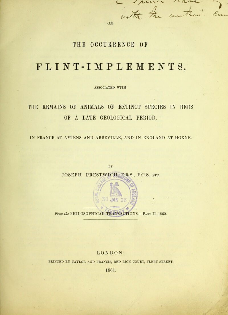 ON THE OCCUERENCE OF FLINT-IMPLEMENTS, ASSOCIATED WITH THE REMAINS OE ANIMALS OF EXTINCT SPECIES IN BEDS OF A LATE GEOLOGICAL PERIOD, IN FRANCE AT AMIENS AND ABBEVILLE, AND IN ENGLAND AT HOXNE. BY JOSEPH PRESTWICK, F.R.S., F.G.S. etc. ■ ■ - ■ -^1- 'to.f A. i • / From the PHILOSOPHICAL TRANSACTIONS.—Paet II 1860. LONDON: printed by TAYLOR AND FRANCIS, RED LION COURT, FLEET STREET.