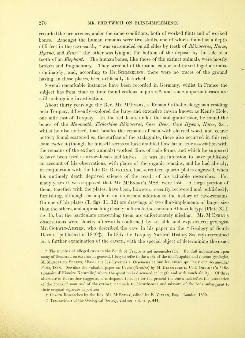 recorded the occui-rence, under the same conditions, both of worked flints and of worked bones. Amongst the human remains were two skulls, one of which, found at a depth of 5 feet in the cave-earth, “ was surrounded on all sides by teeth of Rhinoceros^ Horse, Hycena, and Bearthe other was lying at the bottom of the deposit by the side of a tooth of an Elephant, The human bones, like those of the extinct animals, were mostly broken and fragmentary. They were all of the same colour and mixed together indis- criminately ; and, according to Dr. Schmeeling, there were no traces of the ground having, in those places, been artiflcially disturbed. Several remarkable instances have been recorded in Germany, whilst in France the subject has from time to time found zealous inquirers*, and some important cases are still undergoing investigation. About thirty years ago the Rev. Mr. M'^Eneey, a Roman Catholic clergyman residing near Torquay, diligently explored the large and extensive cavern known as Kent’s Hole, one mile east of Torquay. In the red loam, under the stalagmite floor, he found the bones of the Mammoth, Tichorhine Rhinoceros, Cave Bear, Cave Hycena, Horse, &c.; whilst he also noticed, that, besides the remains of man with charred wood, and coarse pottery found scattered 07i the surface of the stalagmite, there also occurred in this red loam under it (though he himself seems to have doubted how far in true association with the remains of the extinct animals) Avorked flints of rude forms, and which he supposed to have been used as arrow-heads and knives. It was his intention to have published an account of his observations, with plates of the organic remains, and he had already, in conjunction with the late Dr. Buckland, had seventeen quarto plates engraved, when his untimely death deprived science of the result of his valuable researches. For many years it was supposed that Mr. M'^Enery’s MSS. were lost. A large portion of them, together with the plates, have been, however, recently recovered and publishedf, furnishing, although incomplete, an important addition to the history of cave-remains. On one of his plates (T, flgs. II, 12) are draAvings of two flint-implements of larger size than the others, and approaching closely in form to the common Abbeville type (Plate XII. tig. I), but the particulars concerning them are unfortunately missing. Mr. M'Enery’s observations Avere shortly aftei'Avards confirmed by an able and experienced geologist Mr. Godavix-Austen, Avho described the caA'e in his paper on the “ Geology of South Devon,” published in 1840 J. In 1847 the Torquay Natural History Society determined on a further examination of the cavern, Avith the special object of determining the exact * The number of aUeged cases in the South of France is not inconsiderable. For full information upon many of these and on caverns in general, I beg to refer to the work of the indefatigable and veteran geologist, M. Maecel de Seeees, ‘Essai sur les Cavernes a Ossemens et sur les causes qui les y ont accumules.’ Paris, 1838. See also the valuable paper on Caves {Oi-ottes) by M. Desxoyees in C. D’Oeeigxy’s ‘Dic- tionnaire d’Histoire Naturelle,’ where tlie question is discussed at length and with much ability. Of three alternatives this author suggests, he is disposed to adopt for the present the one which refers the association of the bones of man and of the extinct mammals to disturbances and mixture of the beds subsequent to their original separate deposition. t Cavern Eesearches by the Eev. Mr. M'^Eneey, edited by E. Viviax, Esq. London, 1859.