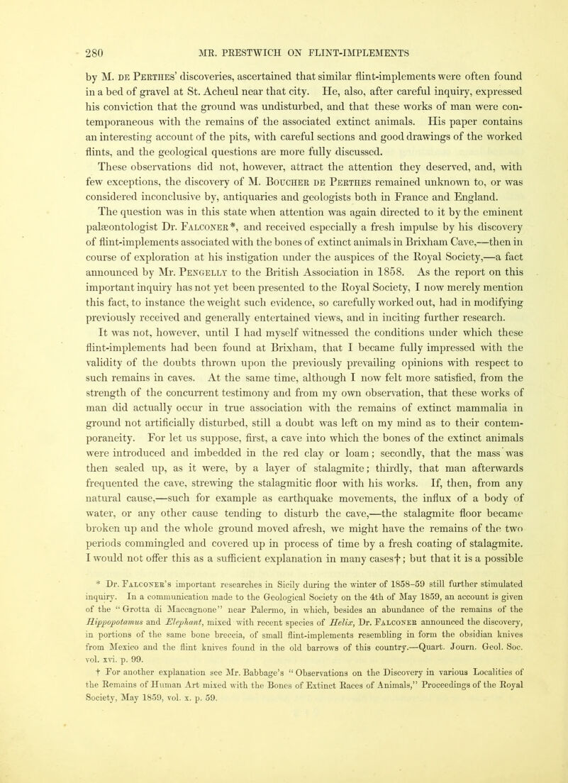 by M. DE Peethes’ discoveries, ascertained that similar flint-implements were often found in a bed of gravel at St. Acheul near that city. He, also, after careful inquiry, expressed his con\dction that the ground was undisturbed, and that these works of man were con- temporaneous with the remains of the associated extinct animals. His paper contains an interesting account of the pits, with careful sections and good drawings of the worked flints, and the geological questions are more fully discussed. These observations did not, however, attract the attention they deserved, and, with few exceptions, the discovery of M. Bouchee de Peethes remained unknown to, or was considered inconclusive by, antiquaries and geologists both in France and England. The question was in this state when attention was again directed to it by the eminent paleeontologist Dr. Falconee*, and received especially a fresh impulse by his discovery of flint-implements associated with the bones of extinct animals in Brixham Cave,—then in course of exploration at his instigation under the auspices of the Boyal Society,—a fact announced by Mr. Pengelly to the British Association in 1858. As the report on this important inquiry has not yet been presented to the Eoyal Society, I now merely mention this fact, to instance the weight such e\ddence, so carefully worked out, had in modifying previously received and generally entertained views, and in inciting further research. It was not, however, until I had myself witnessed the conditions under which these flint-implements had been found at Brixham, that I became fully impressed with the validity of the doubts thrown upon the previously prevailing opinions with respect to such remains in caves. At the same time, although I now felt more satisfied, from the strength of the concurrent testimony and from my own observation, that these works of man did actually occur in true association with the remains of extinct mammalia in ground not artificially disturbed, still a doubt was left on my mind as to their contem- poraneity. For let us suppose, first, a cave into which the bones of the extinct animals were introduced and imbedded in the red clay or loam; secondly, that the mass was then sealed iip, as it were, by a layer of stalagmite; thirdly, that man afterwards frequented the cave, streudng the stalagmitic floor with his works. If, then, from any natural cause,—such for example as earthquake movements, the influx of a body of water, or any other cause tending to disturb the cave,—the stalagmite floor became broken up and the w'hole ground moved afresh, we might have the remains of the two periods commingled and covered up in process of time by a fresh coating of stalagmite. I would not offer this as a sufficient explanation in many casesf; but that it is a possible * Dr. Falcoxee’s important researches in Sicily during the winter of 1858-59 still further stimulated inquiry. In a communication made to the Greological Society on the 4th of May 1859, an account is given of the “ G-rotta di Maccagnone” near Palermo, in which, besides an abundance of the remains of the Rippopotamus and Rlepjliant, mixed with recent species of Helix, Dr. Falcoxee announced the discovery, in portions of the same bone breccia, of small Hint-implements resembling in form the obsidian knives from Mexico and the flint knives found in the old barrows of this country.—Quart. Journ. Geol. Soc. vol. xvi. p. 99. t For another explanation see Mr. Babbage’s “Observations on the Discovery in various Localities of the Eemains of Human Art mixed with the Bones of Extinct Eaces of Animals,” Proceedings of the Eoyal vSociety, May 1859, vol. x. p. 59.