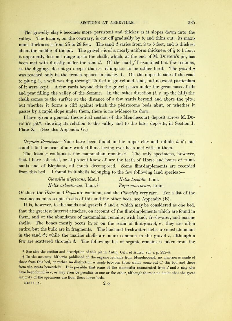 The gravelly clay h becomes more persistent and thicker as it slopes down into the valley. The loam c, on the contrary, is cut otf gradually by 5, and thins out: its maxi- mum thickness is from 25 to 28 feet. The sand d varies from 2 to 8 feet, and is thickest about the middle of the pit. The gravel e is of a nearly uniform thickness of ^ to 1 foot; it apparently does not range up to the chalk, which, at the end of M. Dupoue’s pit, has been met with directly under the sand d. Of the marl f I examined but few sections, as the diggings do not go deeper than e: it appears to be rather local. The gravel g was reached only in the trench opened in pit ng. 1. On the opposite side of the road to pit fig. 2, a well was dug through 25 feet of gravel and sand, but no exact particulars of it were kept. A few yards beyond this the gravel passes under the great mass of silt and peat filling the valley of the Somme. In the other direction (^. e. up the hill) the chalk comes to the surface at the distance of a few yards beyond and above the pits; but whether it forms a cliif against which the pleistocene beds abut, or whether it passes by a rapid slope under them, there is no evidence to show. I have given a general theoretical section of the Menchecourt deposit across M. Du- foue’s pit*, showing its relation to the valley and to the later deposits, in Section 1, Plate X. (See also Appendix G.) Organic Remains.—None have been found in the upper clay and rubble, Vnor could I find or hear of any worked flints having ever been met with in them. The loam c contains a few mammalian remains f. The only specimens, however, that I have collected, or at present know of, are the teeth of Horse and bones of rumi- nants and of Elephant, all much decomposed. Some flint-implements are recorded from this bed. I found in it shells belonging to the few following land species:— Clausilia nigricans, Mat. \ Helix hispida, Linn. Helix arbustorum, Linn. 1 Pupa muscorum, Linn. Of these the Helix and Pupa are common, and the Clausilia very rare. For a list of the extraneous microscopic fossils of this and the other beds, see Appendix (E). It is, however, to the sands and gravels d and e, which may be considered as one bed, that the greatest interest attaches, on account of the flint-implements which are found in them, and of the abundance of mammalian remains, with land, freshwater, and marine shells. The bones mostly occur in or on the seam of flint-gravel, e: they are often entire, but the bulk are in fragments. The land and freshwater shells are most abundant in the sand d; while the marine shells are more common in the gravel e, although a few are scattered through d. The following list of organic remains is taken from the * See also the section and description of this pit in Antiq. Celt, et Antdd. vol. i. p. 232-5. t In the accounts hitherto published of the organic remains from Menchecourt, no mention is made of those from this bed, or rather no distinction is made between those which come out of this bed and those from the strata beneath it. It is possible that some of the mammalia enumerated from d and e may also have been found in c, or may even be peculiar to one or the other, although there is no doubt that the great majority of the specimens are from these lower beds. MDCCCLX. 2 Q
