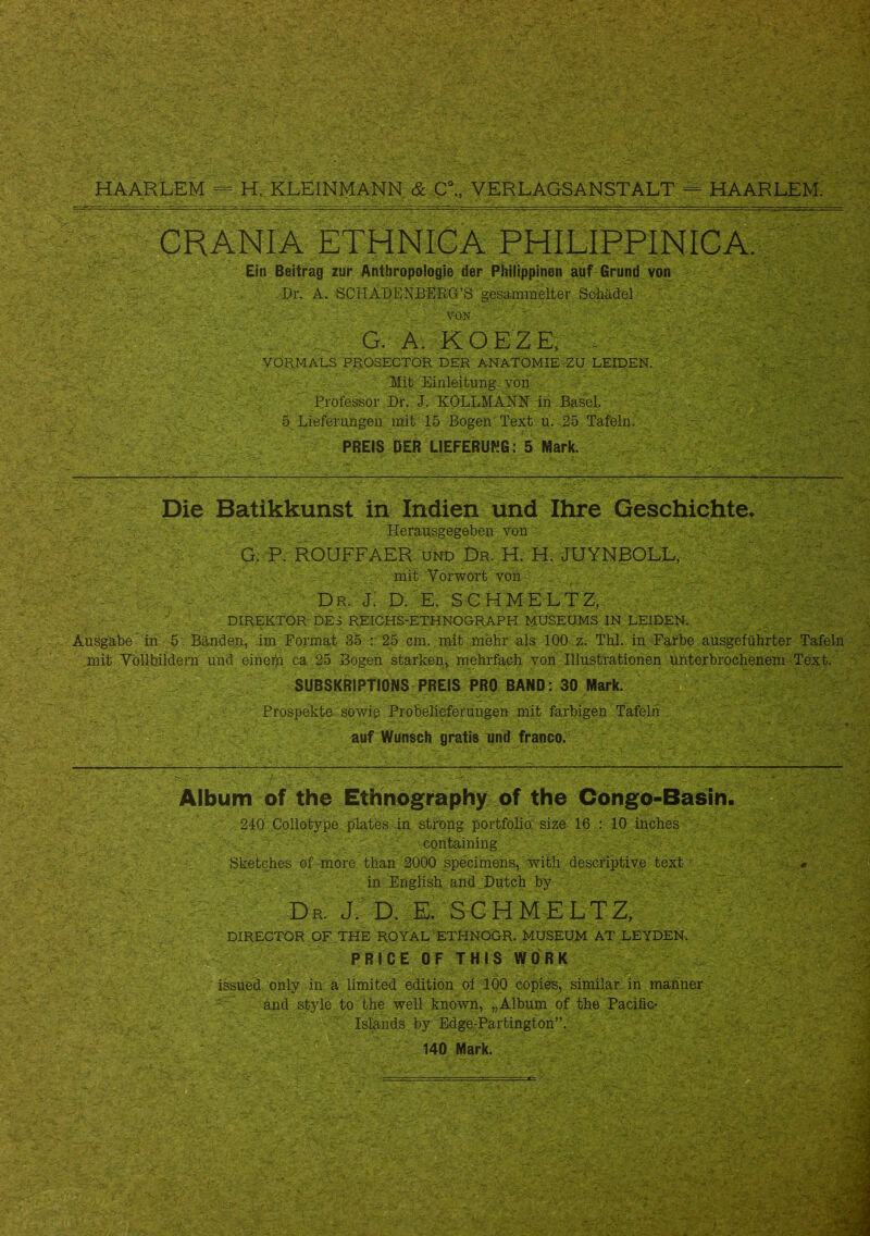 CRANIA ETHNICA PHILIPPINICA. Ein Beitrag zur Anthropologie der Philippinen auf Grund von Dil A. SCHADENBERCt’S gesammelter Schädel ■ A von . f  G. A. KOEZE. ; VORMALS PROSECTOR DER ANATOMIE ZU LEIDEN. Mit Einleitung- von Professor Dr. J. KOLLMANN in Basel. 5 Lieferungen mit 15 Bogen Text u. 25 Tafeln. PREIS DER LIEFERUNG: 5 Mark. Die Batikkunst in Indien und Ihre Geschichte. Herausgegeben von G. P. ROUFFAER Hnd Dr. H. H. JUYNBOLL, mit Vorwort von dr. j: D. E. SCHMELTZ, DIREKTOR DES REICHS-ETHNOGRAPH MUSEUMS IN LEIDEN. Ausgabe in 5 . Bänden, im Format 35 : 25 cm. mit mehr-als 100 z. Thl. in Farbe ausgeführter Tafeln mit Vollbildern und eineih ca 25 Bogen starken, mehrfach von Illustrationen unterbrochenem Text. SUBSKRIPTIONS PREIS PRO BAND: 30 Mark. Prospekte sowie Probelieferungen mit farbigen Tafeln auf Wünsch gratis und franco. Album of the Ethnography of the Congo-Basin. 240 Collotype plates in ströng portfolio size 16 : 10 inches containing Sketches of more than 2000 specimens, with descriptive text in English and Dutch by Dp, J. D. E. SCHMELTZ, DIRECTOR OF THE ROYAL ETHNOGR. MUSEUM AT LEYDEN. PRI CE 0F TH IS WORK - issued only in a limited edition of 100 copies, similar. in manner and style to the well known, „Album of the Pacific- Islands by Edge-Partington”. 140 Mark. • ..