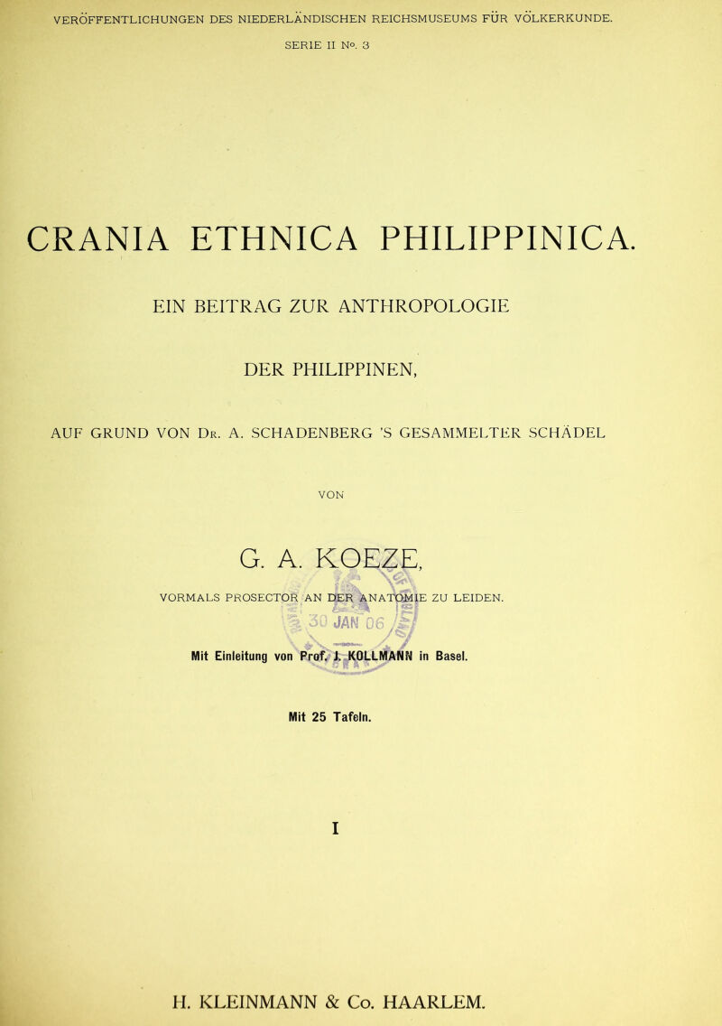 VERÖFFENTLICHUNGEN DES NIEDERLÄNDISCHEN REICHSMUSEUMS FÜR VÖLKERKUNDE. SERIE II N°. 3 CRANIA ETHNICA PHILIPPINICA. EIN BEITRAG ZUR ANTHROPOLOGIE DER PHILIPPINEN, AUF GRUND VON Dr. A. SCHADENBERG ’S GESAMMELTER SCHÄDEL VON G. A. KOEZE, VORMALS PROSECTOR AN DER ANATOMIE ZU LEIDEN. \% .30 JAM 06/9 Mit Einleitung von Prof. J. KQLLMANN in Basel. Mit 25 Tafeln. I H. KLEINMANN & Co. HAARLEM.