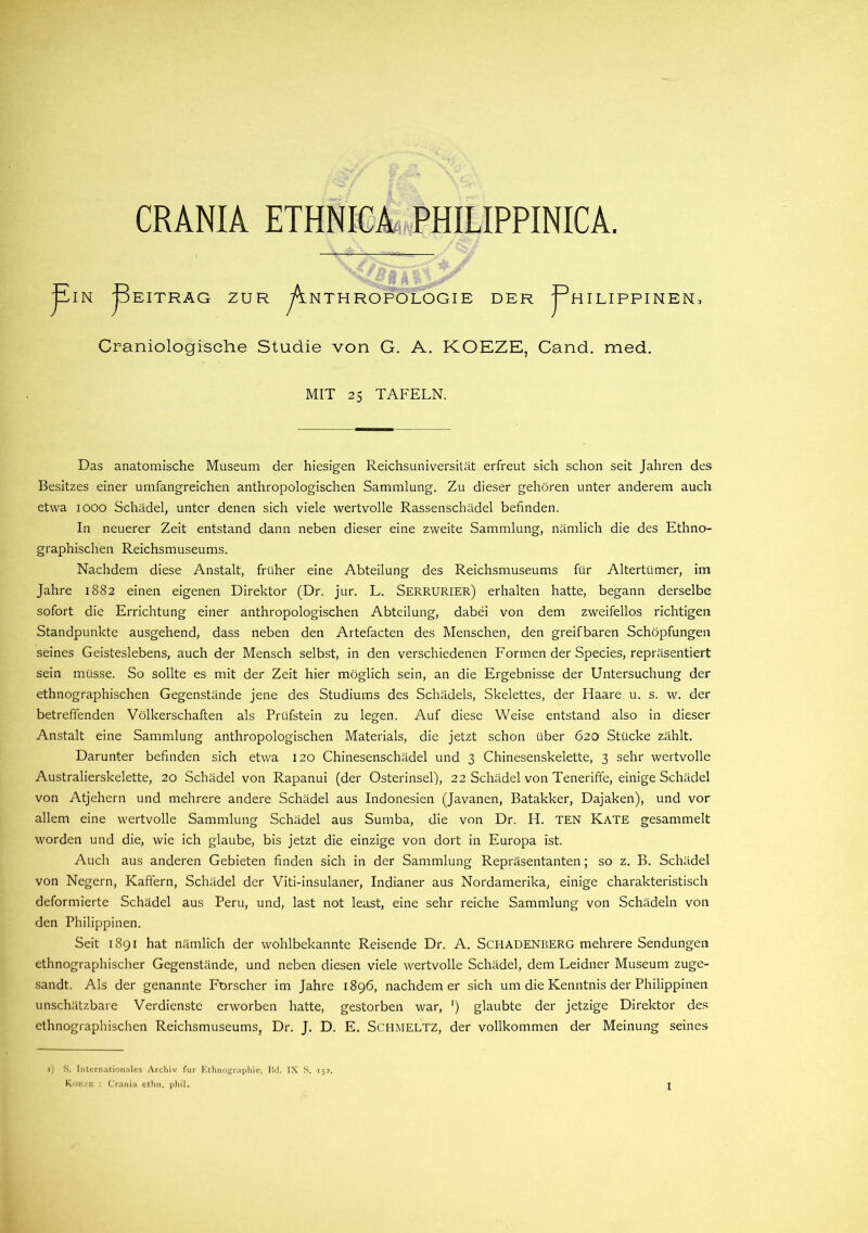 CRANIA ETHNICA PHILIPPINICA. ¥ IN ¥ EITRAG ZUR ^Anthropologie DER f HILIPPINEN: Craniologische Studie von G. A. KOEZE, Cand. med. MIT 25 TAFELN. Das anatomische Museum der hiesigen Reichsuniversität erfreut sich schon seit Jahren des Besitzes einer umfangreichen anthropologischen Sammlung. Zu dieser gehören unter anderem auch etwa 1000 Schädel, unter denen sich viele wertvolle Rassenschädel befinden. In neuerer Zeit entstand dann neben dieser eine zweite Sammlung, nämlich die des Ethno- graphischen Reichsmuseums. Nachdem diese Anstalt, früher eine Abteilung des Reichsmuseums für Altertümer, im Jahre 1882 einen eigenen Direktor (Dr. jur. L. SERRURIER) erhalten hatte, begann derselbe sofort die Errichtung einer anthropologischen Abteilung, dabei von dem zweifellos richtigen Standpunkte ausgehend, dass neben den Artefacten des Menschen, den greifbaren Schöpfungen seines Geisteslebens, auch der Mensch selbst, in den verschiedenen Formen der Species, repräsentiert sein müsse. So sollte es mit der Zeit hier möglich sein, an die Ergebnisse der Untersuchung der ethnographischen Gegenstände jene des Studiums des Schädels, Skelettes, der Haare u. s. w. der betreffenden Völkerschaften als Prüfstein zu legen. Auf diese Weise entstand also in dieser Anstalt eine Sammlung anthropologischen Materials, die jetzt schon über 620 Stücke zählt. Darunter befinden sich etwa 120 Chinesenschädel und 3 Chinesenskelette, 3 sehr wertvolle Australierskelette, 20 Schädel von Rapanui (der Osterinsel), 22 Schädel von Teneriffe, einige Schädel von Atjehern und mehrere andere Schädel aus Indonesien (Javanen, Batakker, Dajaken), und vor allem eine wertvolle Sammlung Schädel aus Sumba, die von Dr. H. TEN Kate gesammelt worden und die, wie ich glaube, bis jetzt die einzige von dort in Europa ist. Auch aus anderen Gebieten finden sich in der Sammlung Repräsentanten; so z. B. Schädel von Negern, Kaffern, Schädel der Viti-insulaner, Indianer aus Nordamerika, einige charakteristisch deformierte Schädel aus Peru, und, last not least, eine sehr reiche Sammlung von Schädeln von den Philippinen. Seit 1891 hat nämlich der wohlbekannte Reisende Dr. A. Schadenberg mehrere Sendungen ethnographischer Gegenstände, und neben diesen viele wertvolle Schädel, dem Leidner Museum zuge- sandt. Als der genannte Forscher im Jahre 1896, nachdem er sich um die Kenntnis der Philippinen unschätzbare Verdienste erworben hatte, gestorben war, ') glaubte der jetzige Direktor des ethnographischen Reichsmuseums, Dr. J. D. E. SCHMELTZ, der vollkommen der Meinung seines 1) S. Internationales Archiv für Ethnographie, Bd. IX S. 152. Kokzk : Crania ethn. phil.