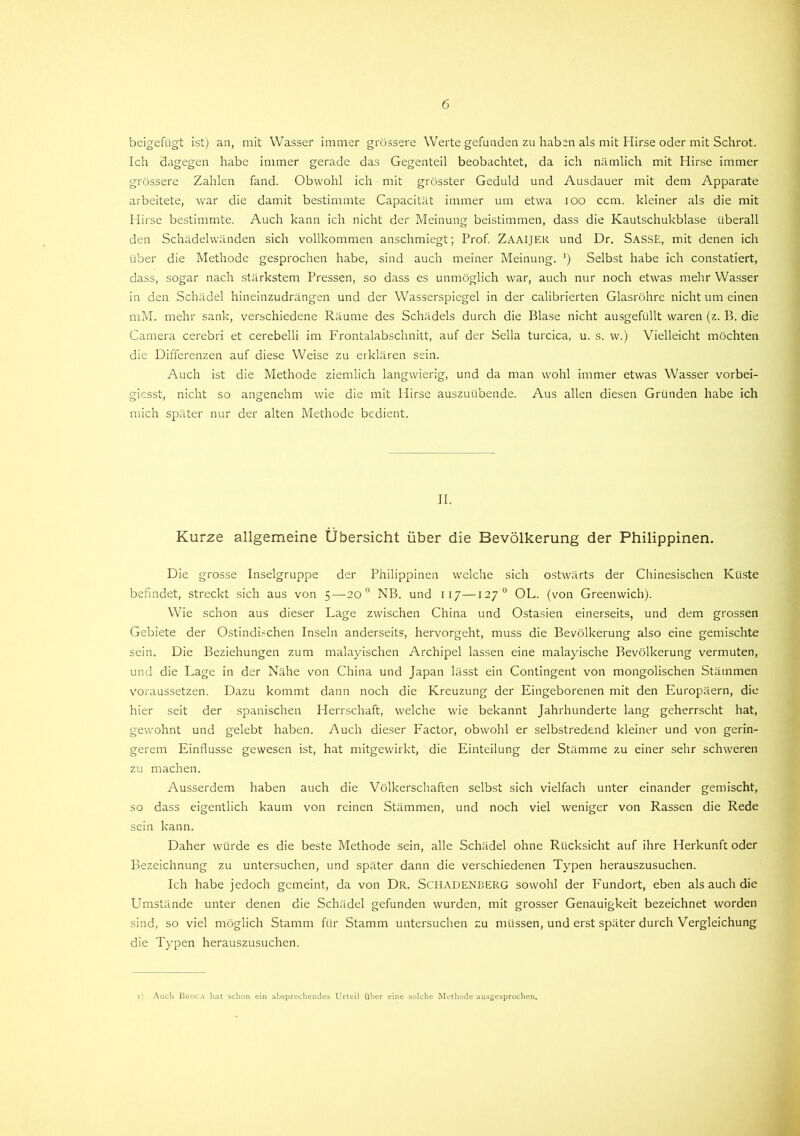 beigefügt ist) an, mit Wasser immer grössere Werte gefunden zu haben als mit Hirse oder mit Schrot. Ich dagegen habe immer gerade das Gegenteil beobachtet, da ich nämlich mit Hirse immer grössere Zahlen fand. Obwohl ich mit grösster Geduld und Ausdauer mit dem Apparate arbeitete, war die damit bestimmte Capacität immer um etwa ioo ccm. kleiner als die mit Hirse bestimmte. Auch kann ich nicht der Meinung beistimmen, dass die Kautschukblase überall den Schädelwänden sich vollkommen anschmiegt; Prof. ZAAIJER und Dr. SassE, mit denen ich über die Methode gesprochen habe, sind auch meiner Meinung. ‘) Selbst habe ich constatiert, dass, sogar nach stärkstem Pressen, so dass es unmöglich war, auch nur noch etwas mehr Wasser in den Schädel hineinzudrängen und der Wasserspiegel in der calibrierten Glasröhre nicht um einen mM. mehr sank, verschiedene Räume des Schädels durch die Blase nicht ausgefüllt waren (z. B. die Camera cerebri et cerebelli im Frontalabschnitt, auf der Sella turcica, u. s. w.) Vielleicht möchten die Differenzen auf diese Weise zu erklären sein. Auch ist die Methode ziemlich langwierig, und da man wohl immer etwas Wasser vorbei- giesst, nicht so angenehm wie die mit Hirse auszuübende. Aus allen diesen Gründen habe ich mich später nur der alten Methode bedient. II. Kurze allgemeine Übersicht über die Bevölkerung der Philippinen. Die grosse Inselgruppe der Philippinen welche sich ostwärts der Chinesischen Küste befindet, streckt sich aus von 5—20 0 NB. und 117—127 0 OL. (von Greenwich). Wie schon aus dieser Lage zwischen China und Ostasien einerseits, und dem grossen Gebiete der Ostindi.-chen Inseln anderseits, hervorgeht, muss die Bevölkerung also eine gemischte sein. Die Beziehungen zum malayischen Archipel lassen eine malayische Bevölkerung vermuten, und die Lage in der Nähe von China und Japan lässt ein Contingent von mongolischen Stämmen voraussetzen. Dazu kommt dann noch die Kreuzung der Eingeborenen mit den Europäern, die hier seit der spanischen Herrschaft, welche wie bekannt Jahrhunderte lang geherrscht hat, gewohnt und gelebt haben. Auch dieser Factor, obwohl er selbstredend kleiner und von gerin- gerem Einflüsse gewesen ist, hat mitgewirkt, die Einteilung der Stämme zu einer sehr schweren zu machen. Ausserdem haben auch die Völkerschaften selbst sich vielfach unter einander gemischt, so dass eigentlich kaum von reinen Stämmen, und noch viel weniger von Rassen die Rede sein kann. Daher würde es die beste Methode sein, alle Schädel ohne Rücksicht auf ihre Herkunft oder Bezeichnung zu untersuchen, und später dann die verschiedenen Typen herauszusuchen. Ich habe jedoch gemeint, da von Dr. SCHADENBERG sowohl der Fundort, eben als auch die Umstände unter denen die Schädel gefunden wurden, mit grosser Genauigkeit bezeichnet worden sind, so viel möglich Stamm für Stamm untersuchen zu müssen, und erst später durch Vergleichung die Typen herauszusuchen. 1) Auch Bkoca hat schon ein absprechendes Urteil Über eine solche Methode ausgesprochen.