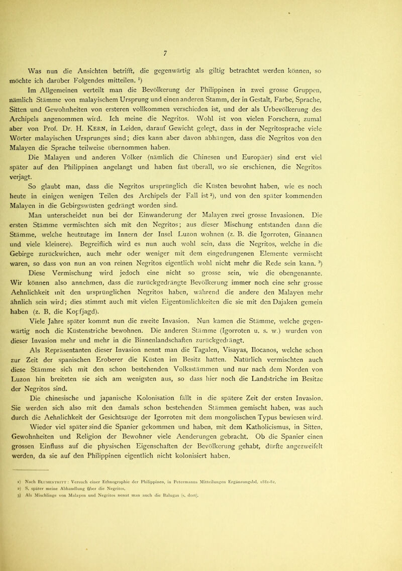 Was nun die Ansichten betrifft, die gegenwärtig als gütig betrachtet werden können, so möchte ich darüber Folgendes mitteilen. !) Im Allgemeinen verteilt man die Bevölkerung der Philippinen in zwei grosse Gruppen, nämlich Stämme von malayischem Ursprung und einen anderen Stamm, der in Gestalt, Farbe, Sprache, Sitten und Gewohnheiten von ersteren vollkommen verschieden ist, und der als Urbevölkerung des Archipels angenommen wird. Ich meine die Negritos. Wohl ist von vielen Forschern, zumal aber von Prof. Dr. H. Kern, in Leiden, darauf Gewicht gelegt, dass in der Negritosprache viele Wörter malayischen Ursprunges sind; dies kann aber davon abhängen, dass die Negritos von den Malayen die Sprache teilweise übernommen haben. Die Malayen und anderen Völker (nämlich die Chinesen und Europäer) sind erst viel später auf den Philippinen angelangt und haben fast überall, wo sie erschienen, die Negritos verjagt. So glaubt man, dass die Negritos ursprünglich die Küsten bewohnt haben, wie es noch heute in einigen wenigen Teilen des Archipels der Fall ist1 2), und von den später kommenden Malayen in die Gebirgswüsten gedrängt worden sind. Man unterscheidet nun bei der Einwanderung der Malayen zwei grosse Invasionen. Die ersten Stämme vermischten sich mit den Negritos; aus dieser Mischung entstanden dann die Stämme, welche heutzutage im Innern der Insel Luzon wohnen (z. B. die Igorroten, Ginaanen und viele kleinere). Begreiflich wird es nun auch wohl sein, dass die Negritos, welche in die Gebirge zurückwichen, auch mehr oder weniger mit dem eingedrungenen Elemente vermischt waren, so dass von nun an von reinen Negritos eigentlich wohl nicht mehr die Rede sein kann. 3) Diese Vermischung wird jedoch eine nicht so grosse sein, wie die obengenannte. Wir können also annehmen, dass die zurückgedrängte Bevölkerung immer noch eine sehr grosse Aehnlichkeit mit den ursprünglichen Negritos haben, während die andere den Malayen mehr ähnlich sein wird; dies stimmt auch mit vielen Eigentümlichkeiten die sie mit den Dajaken gemein haben (z. B. die Kopfjagd). Viele Jahre später kommt nun die zweite Invasion. Nun kamen die Stämme, welche gegen- wärtig noch die Küstenstriche bewohnen. Die anderen Stämme (Igorroten u. s. w.) wurden von dieser Invasion mehr und mehr in die Binnenlandschaften zurückgedrängt. Als Repräsentanten dieser Invasion nennt man die Tagalen, Visayas, Ilocanos, welche schon zur Zeit der spanischen Eroberer die Küsten im Besitz hatten. Natürlich vermischten auch diese Stämme sich mit den schon bestehenden Volksstämmen und nur nach dem Norden von Luzon hin breiteten sie sich am wenigsten aus, so dass hier noch die Landstriche im Besitze der Negritos sind. Die chinesische und japanische Kolonisation fällt in die spätere Zeit der ersten Invasion. Sie werden sich also mit den damals schon bestehenden Stämmen gemischt haben, was auch durch die Aehnlichkeit der Gesichtszüge der Igorroten mit dem mongolischen Typus bewiesen wird. Wieder viel später sind die Spanier gekommen und haben, mit dem Katholicismus, in Sitten, Gewohnheiten und Religion der Bewohner viele Aenderungen gebracht. Ob die Spanier einen grossen Einfluss auf die physischen Eigenschaften der Bevölkerung gehabt, dürfte angezweifelt werden, da sie auf den Philippinen eigentlich nicht kolonisiert haben. 1) Nach Blumentkitt : Versuch einer Ethnographie der Philippinen, in Petermanns Mitteilungen Ergänzungsbd. 1881-82. 2) S. später meine Abhandlung über die Negritos. 3) Als Mischlinge von Malayen und Negritos nennt man auch die Palugas (s. dort).