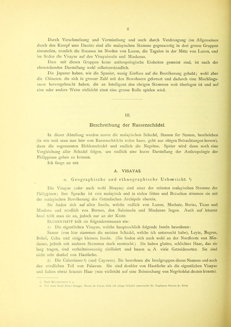 Durch Verschmelzung und Vermischung und auch durch Verdrängung (im Allgemeinen durch den Kampf ums Dasein) sind alle malayischen Stämme gegenwärtig in drei grosse Gruppen einzuteilen, nämlich die Ilocanos im Norden von Luzon, die Tagalen in der Mitte von Luzon, und im Süden die Visayas auf den Visayainseln und Mindanao. Dass mit diesen Gruppen keine anthropologische Einheiten gemeint sind, ist nach der obenstehenden Darstellung wohl selbstverständlich. Die Japaner haben, wie die Spanier, wenig Einfluss auf die Bevölkerung gehabt; wohl aber die Chinesen, die sich in grosser Zahl mit den Bewohnern gekreuzt und dadurch eine Mischlings- rasse hervorgebracht haben, die an Intelligenz den übrigen Stämmen weit überlegen ist und auf eine oder andere Weise vielleicht einst eine grosse Rolle spielen wird. III. Beschreibung der Rassenschädel. In dieser Abteilung werden zuerst die malayischen Schädel, Stamm für Stamm, beschrieben (in wie weit man nun hier von Rassenschädeln reden kann, geht aus obigen Betrachtungen hervor), dann die sogenannten Höhlenschädel und endlich die Negritos. Später wird dann noch eine Vergleichung aller Schädel folgen, um endlich eine kurze Darstellung der Anthropologie der Philippinen geben zu können. Ich fange an mit A. VISAYAS. a. Geographische und ethnographische Uebetrsicht. ') Die Visayas (oder auch wohl Bisayas) sind einer der reinsten malayischen Stämme der Philippinen; ihre Sprache ist rein malayisch und in vielen Sitten und Bräuchen stimmen sie mit der malayischen Bevölkerung des Ostindischen Archipels überein. Sie finden sich auf allen Inseln, welche südlich von Luzon, Masbate, Burias, Ticao und Mindoro und nördlich von Borneo, den Suluinseln und Mindanao liegen. Auch auf letzerer Insel trifft man sie an, jedoch nur an der Küste. Blumentritt teilt sie folgendermaussen ein: 1) Die eigentlichen Visayas, welche hauptsächlich folgende Inseln bewohnen: Samar (von hier stammen die meisten Schädel, welche ich untersucht habe), Leyte, Negros, Bohol, Cebu und einige kleinere Inseln. (Sie finden sich auch wohl an der Nordküste von Min- danao, jedoch mit anderen Stämmen stark vermischt.) Sie haben glattes, schlichtes Haar, das sie lang tragen, sind verhältnissmässig civilisiert und bauen u. A. viele Getreidesorten. Sie sind nicht sehr dunkel von Plautfarbe. 2) Die Calamianes 1 2) (und Cuyovos). Sie bewohnen die Inselgruppen dieses Namens und auch den nördlichen Teil von Palawan. Sie sind dunkler von Hautfarbe als die eigentlichen Visayas und haben etwas krauses Haar (was vielleicht auf eine Beimischung von Negritoblut deuten könnte). 1) Nach Blumentritt 1. c. 2) Von einer Insel dieser Gruppe, Penon de Coron, habe ich einige Schädel untersucht die Tagbanua heissen (s. dort).