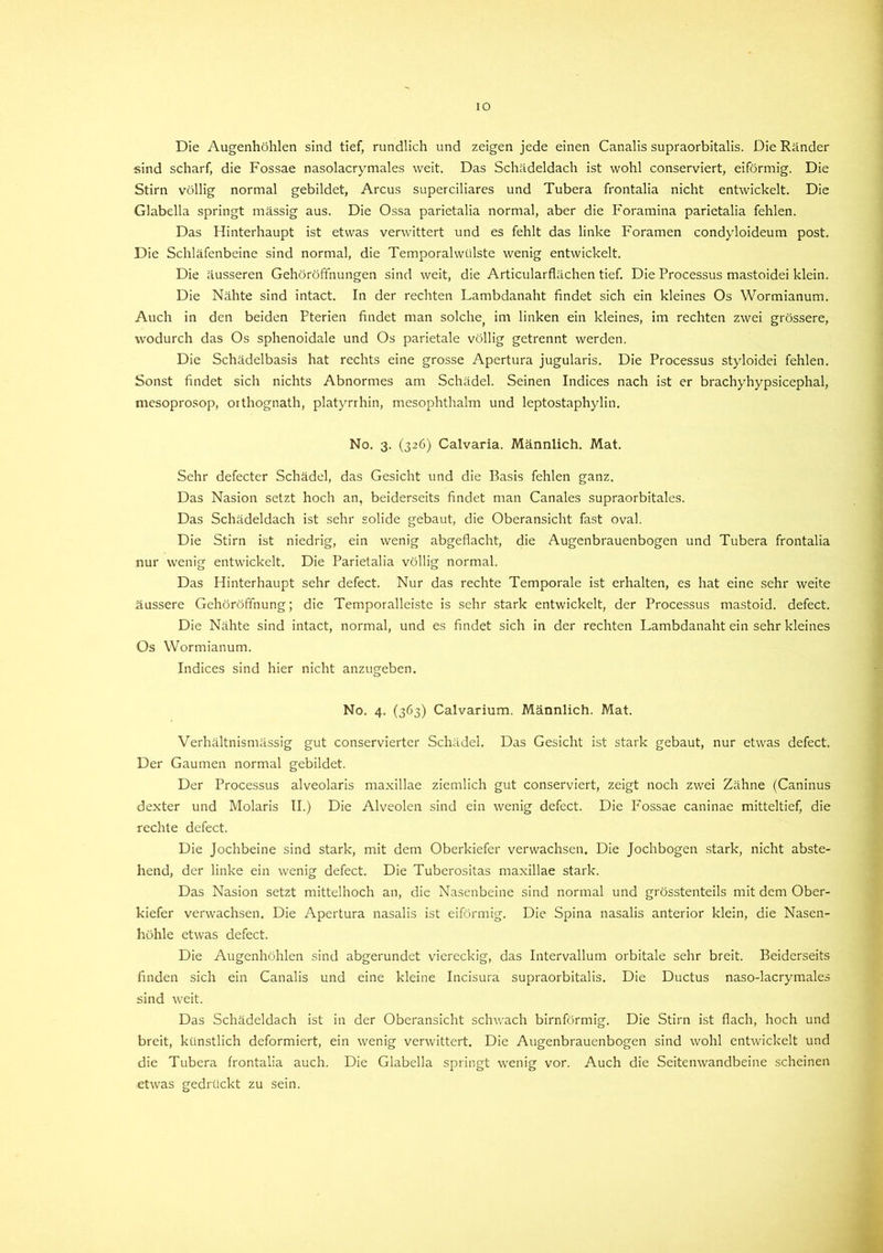 IO Die Augenhöhlen sind tief, rundlich und zeigen jede einen Canalis supraorbitalis. Die Ränder sind scharf, die Fossae nasolacrymales weit. Das Schädeldach ist wohl conserviert, eiförmig. Die Stirn völlig normal gebildet, Arcus superciliares und Tubera frontalia nicht entwickelt. Die Glabella springt massig aus. Die Ossa parietalia normal, aber die Foramina parietalia fehlen. Das Hinterhaupt ist etwas verwittert und es fehlt das linke Foramen condyloideum post. Die Schläfenbeine sind normal, die Temporalwülste wenig entwickelt. Die äusseren Gehöröffnungen sind weit, die Articularflächen tief. Die Processus mastoidei klein. Die Nähte sind intact. In der rechten Lambdanaht findet sich ein kleines Os Wormianum. Auch in den beiden Fterien findet man solche, im linken ein kleines, im rechten zwei grössere, wodurch das Os sphenoidale und Os parietale völlig getrennt werden. Die Schädelbasis hat rechts eine grosse Apertura jugularis. Die Processus styloidei fehlen. Sonst findet sich nichts Abnormes am Schädel. Seinen Indices nach ist er brachyhypsicephal, mesoprosop, orthognath, platyrrhin, mesophthalm und leptostaphylin, No. 3. (326) Calvaria. Männlich. Mat. Sehr defecter Schädel, das Gesicht und die Basis fehlen ganz. Das Nasion setzt hoch an, beiderseits findet man Canales supraorbitales. Das Schädeldach ist sehr solide gebaut, die Oberansicht fast oval. Die Stirn ist niedrig, ein wenig abgeflacht, die Augenbrauenbogen und Tubera frontalia nur wenig entwickelt. Die Parietalia völlig normal. Das Hinterhaupt sehr defect. Nur das rechte Temporale ist erhalten, es hat eine sehr weite äussere Gehöröffnung; die Temporalleiste is sehr stark entwickelt, der Processus mastoid. defect. Die Nähte sind intact, normal, und es findet sich in der rechten Lambdanaht ein sehr kleines Os Wormianum. Indices sind hier nicht anzugeben. No. 4. (363) Calvarium. Männlich. Mat. Verhältnismässig gut conservierter Schädel. Das Gesicht ist stark gebaut, nur etwas defect. Der Gaumen normal gebildet. Der Processus alveolaris maxillae ziemlich gut conserviert, zeigt noch zwei Zähne (Caninus dexter und Molaris II.) Die Alveolen sind ein wenig defect. Die Fossae caninae mitteltief, die rechte defect. Die Jochbeine sind stark, mit dem Oberkiefer verwachsen. Die Jochbogen stark, nicht abste- hend, der linke ein wenig defect. Die Tuberositas maxillae stark. Das Nasion setzt mittelhoch an, die Nasenbeine sind normal und grösstenteils mit dem Ober- kiefer verwachsen. Die Apertura nasalis ist eiförmig. Die Spina nasalis anterior klein, die Nasen- höhle etwas defect. Die Augenhöhlen sind abgerundet viereckig, das Intervallum orbitale sehr breit. Beiderseits finden sich ein Canalis und eine kleine Incisura supraorbitalis. Die Ductus naso-lacrymales sind weit. Das Schädeldach ist in der Oberansicht schwach bimförmig. Die Stirn ist flach, hoch und breit, künstlich deformiert, ein wenig verwittert. Die Augenbrauenbogen sind wohl entwickelt und die Tubera frontalia auch. Die Glabella springt wenig vor. Auch die Seitemvandbeine scheinen etwas gedrückt zu sein.