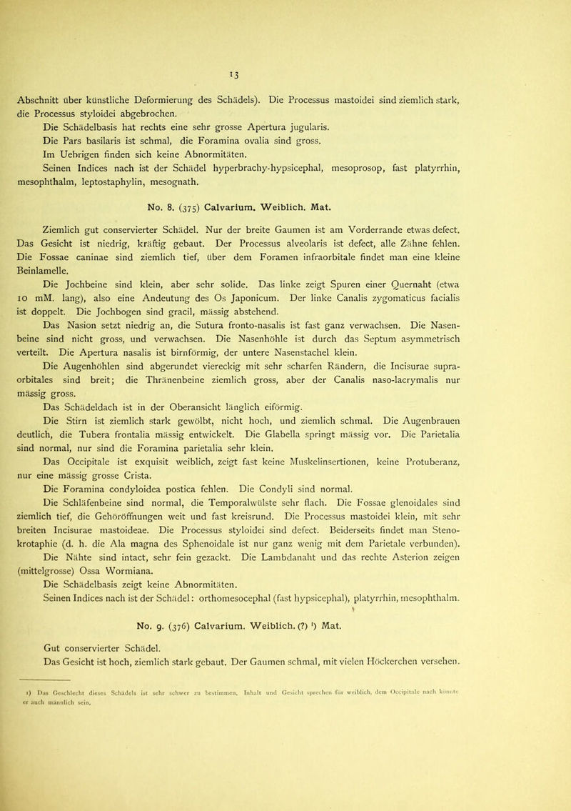 *3 Abschnitt über künstliche Deformierung des Schädels). Die Processus mastoidei sind ziemlich stark, die Processus styloidei abgebrochen. Die Schädelbasis hat rechts eine sehr grosse Apertura jugularis. Die Pars basilaris ist schmal, die Foramina ovalia sind gross. Im Uebrigen finden sich keine Abnormitäten. Seinen Indices nach ist der Schädel hyperbrachy-hypsicephal, mesoprosop, fast platyrrhin, mesophthalm, leptostaphylin, mesognath. No. 8. (375) Calvarium. Weiblich. Mat. Ziemlich gut conservierter Schädel. Nur der breite Gaumen ist am Vorderrande etwas defect. Das Gesicht ist niedrig, kräftig gebaut. Der Processus alveolaris ist defect, alle Zähne fehlen. Die Fossae caninae sind ziemlich tief, über dem Foramen infraorbitale findet man eine kleine Beinlamelle. Die Jochbeine sind klein, aber sehr solide. Das linke zeigt Spuren einer Quernaht (etwa IO mM. lang), also eine Andeutung des Os Japonicum. Der linke Canalis zygomaticus facialis ist doppelt. Die Jochbogen sind gracil, mässig abstehend. Das Nasion setzt niedrig an, die Sutura fronto-nasalis ist fast ganz verwachsen. Die Nasen- beine sind nicht gross, und verwachsen. Die Nasenhöhle ist durch das Septum asymmetrisch verteilt. Die Apertura nasalis ist bimförmig, der untere Nasenstachel klein. Die Augenhöhlen sind abgerundet viereckig mit sehr scharfen Rändern, die Incisurae supra- orbitales sind breit; die Thränenbeine ziemlich gross, aber der Canalis naso-lacrymalis nur mässig gross. Das Schädeldach ist in der Oberansicht länglich eiförmig. Die Stirn ist ziemlich stark gewölbt, nicht hoch, und ziemlich schmal. Die Augenbrauen deutlich, die Tubera frontalia mässig entwickelt. Die Glabella springt mässig vor. Die Parietalia sind normal, nur sind die Foramina parietalia sehr klein. Das Occipitale ist exquisit weiblich, zeigt fast keine Muskelinsertionen, keine Protuberanz, nur eine mässig grosse Crista. Die Foramina condyloidea postica fehlen. Die Condyli sind normal. Die Schläfenbeine sind normal, die Temporalwülste sehr flach. Die Fossae glenoidales sind ziemlich tief, die Gehöröffnungen weit und fast kreisrund. Die Processus mastoidei klein, mit sehr breiten Incisurae mastoideae. Die Processus styloidei sind defect. Beiderseits findet man Steno- krotaphie (d. h. die Ala magna des Sphenoidale ist nur ganz wenig mit dem Parietale verbunden). Die Nähte sind intact, sehr fein gezackt. Die Lambdanaht und das rechte Asterion zeigen (mittelgrosse) Ossa Wormiana. Die Schädelbasis zeigt keine Abnormitäten. Seinen Indices nach ist der Schädel: orthomesocephal (fast hypsicephal), platyrrhin, mesophthalm. * No. 9. (376) Calvarium. Weiblich. (?) ') Mat. Gut conservierter Schädel. Das Gesicht ist hoch, ziemlich stark gebaut. Der Gaumen schmal, mit vielen Höckerchen versehen. 1) Das Geschlecht dieses Schädels ist sehr schwer zu bestimmen. Inhalt und Gesicht sprechen für weiblich, dem Occipitale nach könnte, er auch männlich sein.