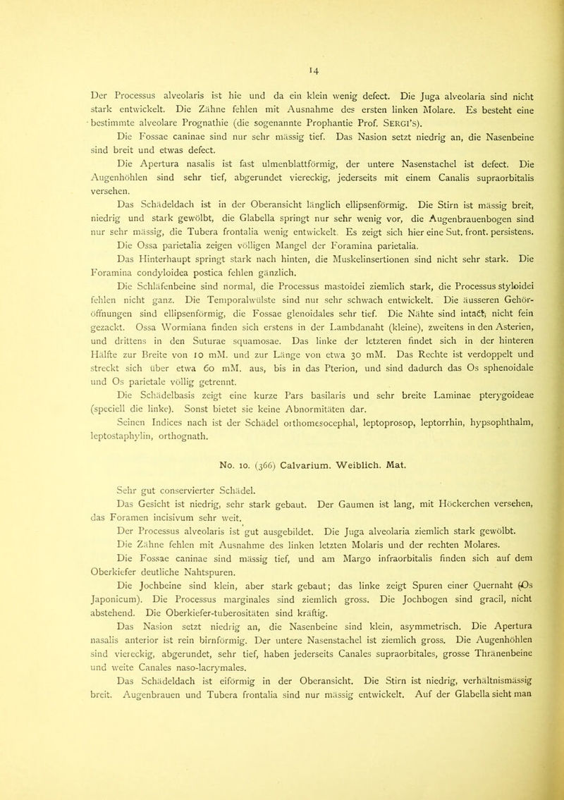 H Der Processus alveolaris ist hie und da ein klein wenig defect. Die Juga alveolaria sind nicht stark entwickelt. Die Zähne fehlen mit Ausnahme des ersten linken Molare. Es besteht eine bestimmte alveolare Prognathie (die sogenannte Prophantie Prof. SERGI’S). Die P'ossae caninae sind nur sehr mässig tief. Das Nasion setzt niedrig an, die Nasenbeine sind breit und etwas defect. Die Apertura nasalis ist fast ulmenblattförmig, der untere Nasenstachel ist defect. Die Augenhöhlen sind sehr tief, abgerundet viereckig, jederseits mit einem Canalis supraorbitalis versehen. Das Schädeldach ist in der Oberansicht länglich ellipsenförmig. Die Stirn ist mässig breit, niedrig und stark gewölbt, die Glabella springt nur sehr wenig vor, die Augenbrauenbogen sind nur sehr mässig, die Tubera frontalia wenig entwickelt. Es zeigt sich hier eine Sut. front, persistens. Die Ossa parietalia zeigen völligen Mangel der Foramina parietalia. Das Hinterhaupt springt stark nach hinten, die Muskelinsertionen sind nicht sehr stark. Die Foramina condyloidea postica fehlen gänzlich. Die Schläfenbeine sind normal, die Processus mastoidei ziemlich stark, die Processus styloidei fehlen nicht ganz. Die Temporalwülste sind nur sehr schwach entwickelt. Die äusseren Gehör- öffnungen sind ellipsenförmig, die Fossae glenoidales sehr tief. Die Nähte sind intaCt; nicht fein gezackt. Ossa Wormiana finden sich erstens in der Lambdanaht (kleine), zweitens in den Asterien, und drittens in den Suturae squamosae. Das linke der letzteren findet sich in der hinteren Hälfte zur Breite von io mM. und zur Länge von etwa 30 mM. Das Rechte ist verdoppelt und streckt sich über etwa 60 mM. aus, bis in das Pterion, und sind dadurch das Os sphenoidale und Os parietale völlig getrennt. Die Schädelbasis zeigt eine kurze Pars basilaris und sehr breite Laminae pterygoideae (speciell die linke). Sonst bietet sie keine Abnormitäten dar. Seinen Indices nach ist der Schädel oithomesocephal, leptoprosop, leptorrhin, hypsophthalm, leptostaphylin, orthognath. No. 10. (366) Calvarium. Weiblich. Mat. Sehr gut conservierter Schädel. Das Gesicht ist niedrig, sehr stark gebaut. Der Gaumen ist lang, mit Höckerchen versehen, das Foramen incisivum sehr weit. Der Processus alveolaris ist gut ausgebildet. Die Juga alveolaria ziemlich stark gewölbt. Die Zähne fehlen mit Ausnahme des linken letzten Molaris und der rechten Molares. Die Fossae caninae sind mässig tief, und am Margo infraorbitalis finden sich auf dem Oberkiefer deutliche Nahtspuren. Die Jochbeine sind klein, aber stark gebaut; das linke zeigt Spuren einer Quernaht (Os Japonicum). Die Processus marginales sind ziemlich gross. Die Jochbogen sind gracil, nicht abstehend. Die Oberkiefer-tuberositäten sind kräftig. Das Nasion setzt niedrig an, die Nasenbeine sind klein, asymmetrisch. Die Apertura nasalis anterior ist rein bimförmig. Der untere Nasenstachel ist ziemlich gross. Die Augenhöhlen sind viereckig, abgerundet, sehr tief, haben jederseits Canales supraorbitales, grosse Thränenbeine und weite Canales naso-lacrymales. Das Schädeldach ist eiförmig in der Oberansicht. Die Stirn ist niedrig, verhältnismässig breit. Augenbrauen und Tubera frontalia sind nur mässig entwickelt. Auf der Glabella sieht man