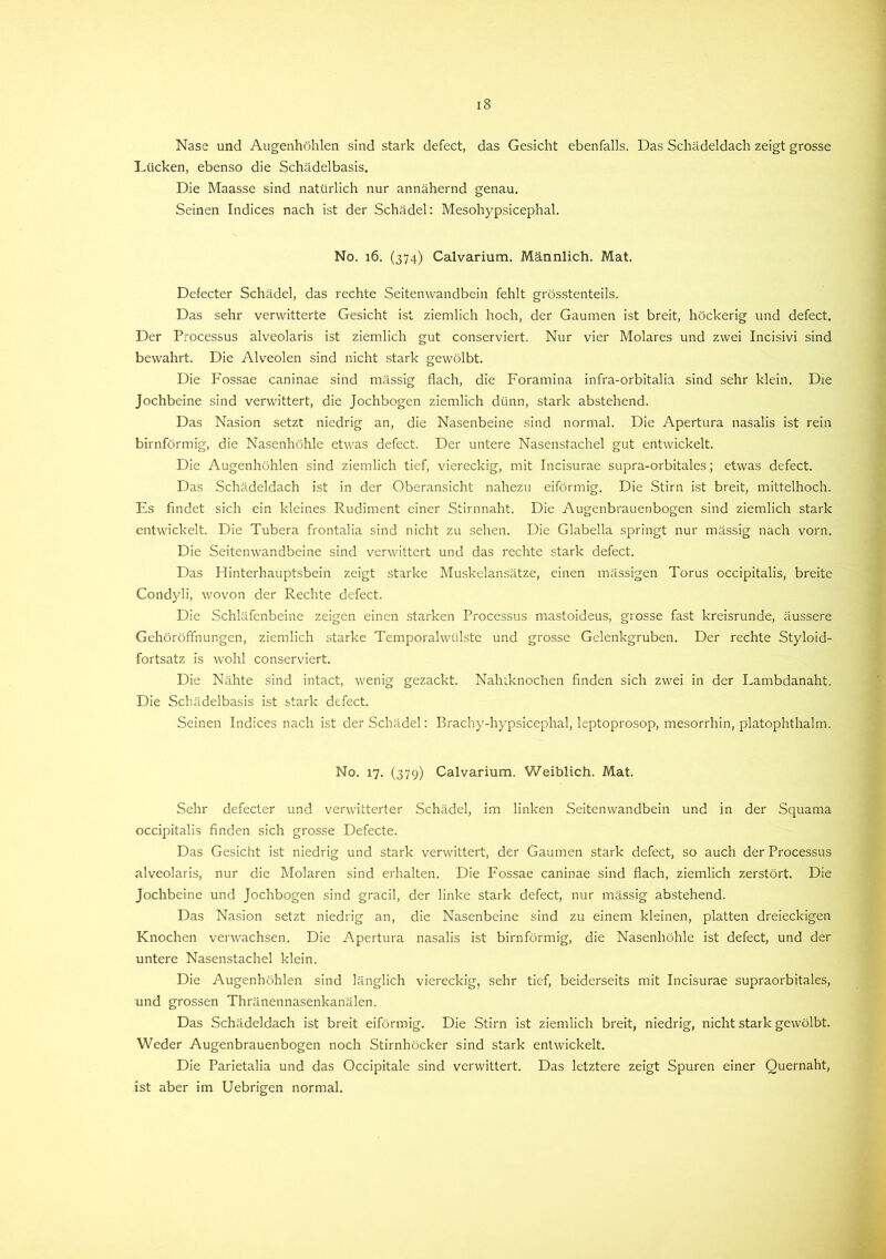 Nase und Augenhöhlen sind stark defect, das Gesicht ebenfalls. Das Schädeldach zeigt grosse Lücken, ebenso die Schädelbasis. Die Maasse sind natürlich nur annähernd genau. Seinen Indices nach ist der Schädel: Mesohypsicephal. No. 16. (374) Calvarium. Männlich. Mat. Defecter Schädel, das rechte Seitenwandbein fehlt grösstenteils. Das sehr verwitterte Gesicht ist ziemlich hoch, der Gaumen ist breit, höckerig und defect. Der Processus alveolaris ist ziemlich gut conserviert. Nur vier Molares und zwei Incisivi sind bewahrt. Die Alveolen sind nicht stark gewölbt. Die Fossae caninae sind mässig flach, die Foramina infra-orbitalia sind sehr klein. Die Jochbeine sind verwittert, die Jochbogen ziemlich dünn, stark abstehend. Das Nasion setzt niedrig an, die Nasenbeine sind normal. Die Apertura nasalis ist rein bimförmig, die Nasenhöhle etwas defect. Der untere Nasenstachel gut entwickelt. Die Augenhöhlen sind ziemlich tief, viereckig, mit Incisurae supra-orbitales; etwas defect. Das Schädeldach ist in der Oberansicht nahezu eiförmig. Die Stirn ist breit, mittelhoch. Es findet sich ein kleines Rudiment einer Stirnnaht. Die Augenbrauenbogen sind ziemlich stark entwickelt. Die Tubera frontalia sind nicht zu sehen. Die Glabella springt nur mässig nach vorn. Die Seitenwandbeine sind verwittert und das rechte stark defect. Das Hinterhauptsbein zeigt starke Muskelansätze, einen massigen Torus occipitalis, breite Condyli, wovon der Rechte defect. Die Schläfenbeine zeigen einen starken Processus mastoideus, grosse fast kreisrunde, äussere Gehöröflhungen, ziemlich starke Temporalwülste und grosse Gelenkgruben. Der rechte Styloid- fortsatz is wohl conserviert. Die Nähte sind intact, wenig gezackt. Naluknochen finden sich zwei in der Lambdanaht. Die Schädelbasis ist stark defect. Seinen Indices nach ist der Schädel: Brachy-hypsicephal, leptoprosop, mesorrhin, platophthalm. No. 17. (379) Calvarium. Weiblich. Mat. Sehr defecter und verwitterter Schädel, im linken Seitenwandbein und in der Squama occipitalis finden sich grosse Defecte. Das Gesicht ist niedrig und stark verwittert, der Gaumen stark defect, so auch der Processus alveolaris, nur die Molaren sind erhalten. Die Fossae caninae sind flach, ziemlich zerstört. Die Jochbeine und Jochbogen sind gracil, der linke stark defect, nur mässig abstehend. Das Nasion setzt niedrig an, die Nasenbeine sind zu einem kleinen, platten dreieckigen Knochen verwachsen. Die Apertura nasalis ist bimförmig, die Nasenhöhle ist defect, und der untere Nasenstachel klein. Die Augenhöhlen sind länglich viereckig, sehr tief, beiderseits mit Incisurae supraorbitales, und grossen Thränennasenkanälen. Das Schädeldach ist breit eiförmig. Die Stirn ist ziemlich breit, niedrig, nicht stark gewölbt. Weder Augenbrauenbogen noch Stirnhöcker sind stark entwickelt. Die Parietalia und das Occipitale sind verwittert. Das letztere zeigt Spuren einer Quernaht, ist aber im Uebrigen normal.