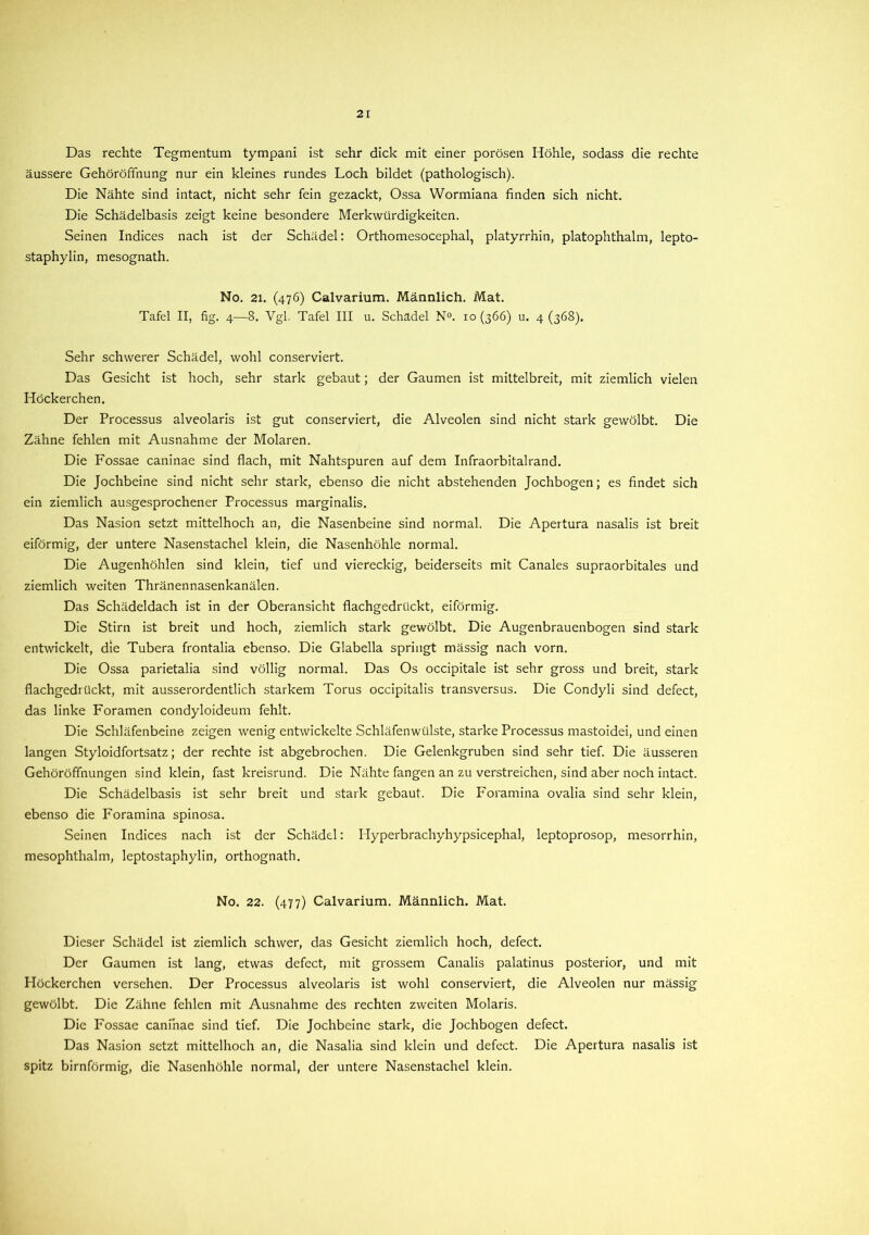 Das rechte Tegmentum tympani ist sehr dick mit einer porösen Höhle, sodass die rechte äussere Gehoröfifnung nur ein kleines rundes Loch bildet (pathologisch). Die Nähte sind intact, nicht sehr fein gezackt, Ossa Wormiana finden sich nicht. Die Schädelbasis zeigt keine besondere Merkwürdigkeiten. Seinen Indices nach ist der Schädel: Orthomesocephal, platyrrhin, platophthalm, lepto- staphylin, mesognath. No. 21. (476) Calvarium. Männlich. Mat. Tafel II, fig. 4—8. Vgl. Tafel III u. Schädel N°. 10 (366) u. 4 (368). Sehr schwerer Schädel, wohl conserviert. Das Gesicht ist hoch, sehr stark gebaut; der Gaumen ist mittelbreit, mit ziemlich vielen Höckerchen. Der Processus alveolaris ist gut conserviert, die Alveolen sind nicht stark gewölbt. Die Zähne fehlen mit Ausnahme der Molaren. Die Fossae caninae sind flach, mit Nahtspuren auf dem Infraorbitalrand. Die Jochbeine sind nicht sehr stark, ebenso die nicht abstehenden Jochbogen; es findet sich ein ziemlich ausgesprochener Processus marginalis. Das Nasion setzt mittelhoch an, die Nasenbeine sind normal. Die Apertura nasalis ist breit eiförmig, der untere Nasenstachel klein, die Nasenhöhle normal. Die Augenhöhlen sind klein, tief und viereckig, beiderseits mit Canales supraorbitales und ziemlich weiten Thränennasenkanälen. Das Schädeldach ist in der Oberansicht flachgedrückt, eiförmig. Die Stirn ist breit und hoch, ziemlich stark gewölbt. Die Augenbrauenbogen sind stark entwickelt, die Tubera frontalia ebenso. Die Glabella springt mässig nach vorn. Die Ossa parietalia sind völlig normal. Das Os occipitale ist sehr gross und breit, stark flachgedrückt, mit ausserordentlich starkem Torus occipitalis transversus. Die Condyli sind defect, das linke Foramen condyloideum fehlt. Die Schläfenbeine zeigen wenig entwickelte Schläfenwülste, starke Processus mastoidei, und einen langen Styloidfortsatz; der rechte ist abgebrochen. Die Gelenkgruben sind sehr tief. Die äusseren Gehöröffnungen sind klein, fast kreisrund. Die Nähte fangen an zu verstreichen, sind aber noch intact. Die Schädelbasis ist sehr breit und stark gebaut. Die Foramina ovalia sind sehr klein, ebenso die Foramina spinosa. Seinen Indices nach ist der Schädel: Hyperbrachyhypsicephal, leptoprosop, mesorrhin, mesophthalm, leptostaphylin, orthognath. No. 22. (477) Calvarium. Männlich. Mat. Dieser Schädel ist ziemlich schwer, das Gesicht ziemlich hoch, defect. Der Gaumen ist lang, etwas defect, mit grossem Canalis palatinus posterior, und mit Höckerchen versehen. Der Processus alveolaris ist wohl conserviert, die Alveolen nur mässig gewölbt. Die Zähne fehlen mit Ausnahme des rechten zweiten Molaris. Die Fossae caninae sind tief. Die Jochbeine stark, die Jochbogen defect. Das Nasion setzt mittelhoch an, die Nasalia sind klein und defect. Die Apertura nasalis ist spitz bimförmig, die Nasenhöhle normal, der untere Nasenstachel klein.