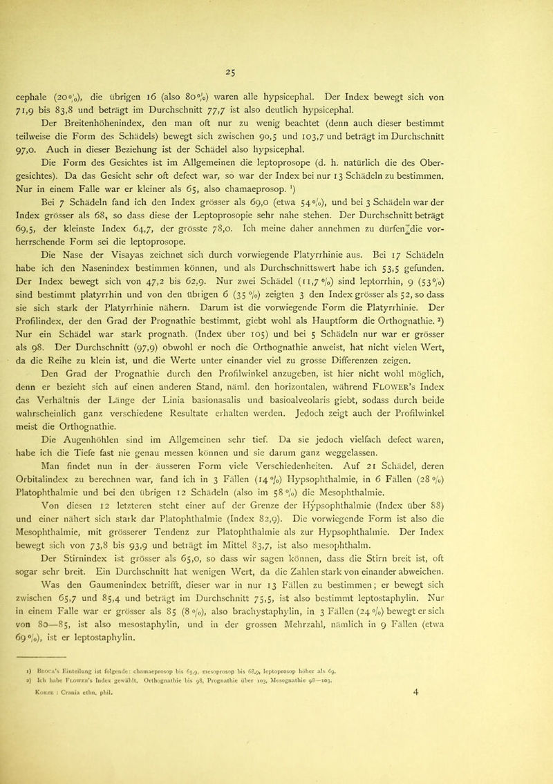 cephale (2O°'0), die übrigen 16 (also 80%) waren alle hypsicephal. Der Index bewegt sich von 71,9 bis 83,8 und beträgt im Durchschnitt 77,7 ist also deutlich hypsicephal. Der Breitenhöhenindex, den man oft nur zu wenig beachtet (denn auch dieser bestimmt teilweise die Form des Schädels) bewegt sich zwischen 90,5 und 103,7 und beträgt im Durchschnitt 97,0. Auch in dieser Beziehung ist der Schädel also hypsicephal. Die Form des Gesichtes ist im Allgemeinen die leptoprosope (d. h. natürlich die des Ober- gesichtes). Da das Gesicht sehr oft defect war, so war der Index bei nur 13 Schädeln zu bestimmen. Nur in einem Falle war er kleiner als 65, also chamaeprosop. ’) Bei 7 Schädeln fand ich den Index grösser als 69,0 (etwa 54 °/o), und bei 3 Schädeln war der Index grösser als 68, so dass diese der Leptoprosopie sehr nahe stehen. Der Durchschnitt beträgt 69,5, der kleinste Index 64,7, der grösste 78,0. Ich meine daher annehmen zu dürfenjjdie vor- herrschende Form sei die leptoprosope. Die Nase der Visayas zeichnet sich durch vorwiegende Platyrrhinie aus. Bei 17 Schädeln habe ich den Nasenindex bestimmen können, und als Durchschnittswert habe ich 53,5 gefunden. Der Index bewegt sich von 47,2 bis 62.9. Nur zwei Schädel (ii,7 °/0) sind leptorrhin, 9 (53°,o) sind bestimmt platyrrhin und von den übiigen 6 (35 %) zeigten 3 den Index grösser als 52, so dass sie sich stark der Platyrrhinie nähern. Darum ist die vorwiegende Form die Platyrrhinie. Der Profilindex, der den Grad der Prognathie bestimmt, giebt wohl als Hauptform die Orthognathie. 1 2) Nur ein Schädel war stark prognath. (Index über 105) und bei 5 Schädeln nur war er grösser als 98. Der Durchschnitt (97,9) obwohl er noch die Orthognathie anweist, hat nicht vielen Wert, da die Reihe zu klein ist, und die Werte unter einander viel zu grosse Differenzen zeigen. Den Grad der Prognathie durch den Profilwinkel anzugeben, ist hier nicht wohl möglich, denn er bezieht sich auf einen anderen Stand, näml. den horizontalen, während FLOWER’s Index das Verhältnis der Länge der Linia basionasalis und basioalveolaris giebt, sodass durch beide wahrscheinlich ganz verschiedene Resultate erhalten werden. Jedoch zeigt auch der Profilwinkel meist die Orthognathie. Die Augenhöhlen sind im Allgemeinen sehr tief. Da sie jedoch vielfach defect waren, habe ich die Tiefe fast nie genau messen können und sie darum ganz weggelassen. Man findet nun in der äusseren Form viele Verschiedenheiten. Auf 21 Schädel, deren Orbitalindex zu berechnen war, fand ich in 3 Fällen (14%) Hypsophthalmie, in 6 Fällen (28%) PlatOphthalmie und bei den übrigen 12 Schädeln (also im 58 °/0) die Mesophthalmie. Von diesen 12 letzteren steht einer auf der Grenze der Hypsophthalmie (Index über 88) und einer nähert sich stark dar Platophthalmie (Index 82,9). Die vorwiegende Form ist also die Mesophthalmie, mit grösserer Tendenz zur Platophthalmie als zur Hypsophthalmie. Der Index bewegt sich von 73,8 bis 93,9 und beträgt im Mittel 83,7, ist also mesophthalm. Der Stirnindex ist grösser als 65,0, so dass wir sagen können, dass die Stirn breit ist, oft sogar sehr breit. Ein Durchschnitt hat wenigen Wert, da die Zahlen stark von einander abweichen. Was den Gaumenindex betrifft, dieser war in nur 13 Fällen zu bestimmen; er bewegt sich zwischen 65,7 und 85,4 und beträgt im Durchschnitt 75,5, ist also bestimmt leptostaphylin. Nur in einem Falle war er grösser als 85 (8 °/0), also brachystaphylin, in 3 Fällen (24 %) bewegt er sich von 80—85, ist also mesoslaphylin, und in der grossen Mehrzahl, nämlich in 9 Fällen (etwa 69 %), ist er leptostaphylin. 1) Hroca's Einteilung ist folgende: chamaeprosop bis 65,9, mesoprosop bis 68.9, leptoprosop höher als 69. 2) Ich habe Flowek’s Index gewählt. Orthognathie bis 98, Prognathie über 103, Mesognathie 98—103. Koezb : Crania ethn. phil. 4