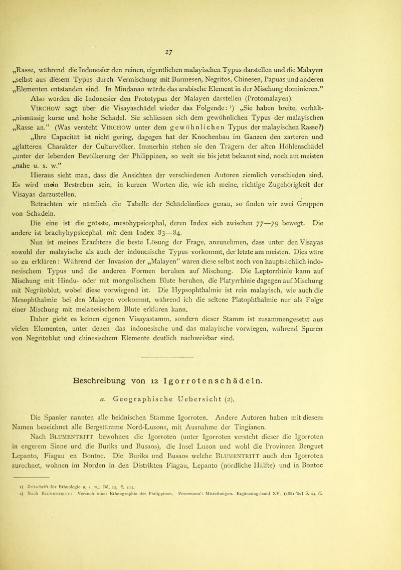 „Rasse, während die Indonesier den reinen, eigentlichen malayischen Typus darstellen und die Malayen „selbst aus diesem Typus durch Vermischung mit Burmesen, Negritos, Chinesen, Papuas und anderen „Elementen entstanden sind. In Mindanao würde das arabische Element in der Mischung dominieren.” Also würden die Indonesier den Prototypus der Malayen darstellen (Protomalayen). VlRCHOW sagt über die Visayaschädel wieder das Folgende: ■) „Sie haben breite, verhält- nismässig kurze und hohe Schädel. Sie schliessen sich dem gewöhnlichen Typus der malayischen „Rasse an.” (Was versteht VlRCHOW unter dem gewöhnlichen Typus der malayischen Rasse?) „Ihre Capacität ist nicht gering, dagegen hat der Knochenbau im Ganzen den zarteren und „glatteren Charakter der Culturvölker. Immerhin stehen sie den Trägern der alten Höhlenschädel „unter der lebenden Bevölkerung der Philippinen, so weit sie bis jetzt bekannt sind, noch am meisten „nahe u. s. w.” Hieraus sieht man, dass die Ansichten der verschiedenen Autoren ziemlich verschieden sind. Es wird mein Bestreben sein, in kurzen Worten die, wie ich meine, richtige Zugehörigkeit der Visayas darzustellen. Betrachten wir nämlich die Tabelle der Schädelindices genau, so finden wir zwei Gruppen von Schädeln. Die eine ist die grösste, mesohypsicephal, deren Index sich zwischen 77—79 bewegt. Die andere ist brachyhypsicephal, mit dem Index 33—84. Nun ist meines Erachtens die beste Lösung der Frage, anzunehmen, dass unter den Visayas sowohl der malayische als auch der indonesische Typus vorkommt, der letzte am meisten. Dies wäre so zu erklären : Während der Invasion der „Malayen” waren diese selbst noch von hauptsächlich indo- nesischem Typus und die anderen Formen beruhen auf Mischung. Die Leptorrhinie kann auf Mischung mit Hindu- oder mit mongolischem Blute beruhen, die Platyrrhinie dagegen auf Mischung mit Negritoblut, wobei diese vorwiegend ist. Die Hypsophthalmie ist rein malayisch, wie auch die Mesophthalmie bei den Malayen vorkommt, während ich die seltene Platophthalmie nur als Folge einer Mischung mit melanesischem Blute erklären kann. Daher giebt es keinen eigenen Visayastamm, sondern dieser Stamm ist zusammengesetzt aus vielen Elementen, unter denen das indonesische und das malayische vorwiegen, während Spuren von Negritoblut und chinesischem Elemente deutlich nachweisbar sind. Beschreibung von 12 Igorrotenschädeln. a. Geographische Uebersicht (2). Die Spanier nannten alle heidnischen Stämme Igorroten. Andere Autoren haben mit diesem Namen bezeichnet alle Bergstämme Nord-Luzons, mit Ausnahme der Tingianen. Nach BLUMENTRITT bewohnen die Igorroten (unter Igorroten versteht dieser die Igorroten in engerem Sinne und die Buriks und Busaos), die Insel Luzon und wohl die Provinzen Benguet Lcpanto, Fiagau en Bontoc. Die Buriks und Busaos welche BLUMENTRITT auch den Igorroten zurechnet, wohnen im Norden in den Distrikten Fiagau, Lepanto (nördliche Hälfte) und in Bontoc 1) Zeitschrift fiir Ethnologie u. s. w„ Bd. 12, S. 115. 2) Nach Blumentritt: Versuch einer Ethnographie der Philippinen. Petermann’s Mitteilungen. Ergänzungsband XV, (i88i-’82) S. 24 ff.