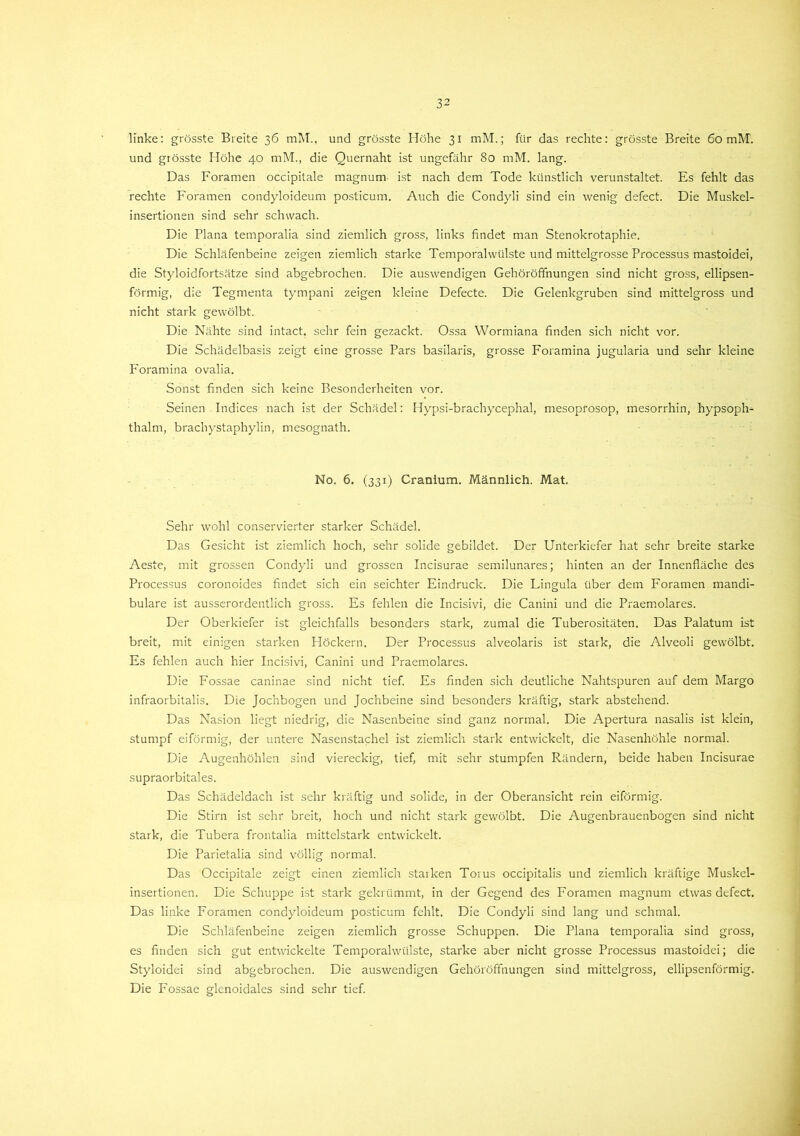linke: grösste Breite 36 mit., und grösste Höhe 31 mM.; für das rechte: grösste Breite 60 mH, und grösste Höhe 40 mM., die Quernaht ist ungefähr 80 mM. lang. Das Foramen occipitale magnum ist nach dem Tode künstlich verunstaltet. Es fehlt das rechte Foramen condyloideum posticum. Auch die Condyli sind ein wenig defect. Die Muskel- insertionen sind sehr schwach. Die Plana temporalia sind ziemlich gross, links findet man Stenokrotaphie. Die Schläfenbeine zeigen ziemlich starke Temporalwülste und mittelgrosse Processus mastoidei, die Styloidfortsätze sind abgebrochen. Die auswendigen Gehöröffnungen sind nicht gross, ellipsen- förmig, die Tegmenta tympani zeigen kleine Defecte. Die Gelenkgruben sind mittelgross und nicht stark gewölbt. Die Nähte sind intact. sehr fein gezackt. Ossa Wormiana finden sich nicht vor. Die Schädelbasis zeigt eine grosse Pars basilaris, grosse Foramina jugularia und sehr kleine Foramina ovalia. Sonst finden sich keine Besonderheiten vor. Seinen Indices nach ist der Schädel: Hypsi-brachycephal, mesoprosop, mesorrhin, hypsoph- thalm, brachystaphylin, mesognath. No. 6. (331) Cranium. Männlich. Mat. Sehr wohl conservierter starker Schädel. Das Gesicht ist ziemlich hoch, sehr solide gebildet. Der Unterkiefer hat sehr breite starke Aeste, mit grossen Condyli und grossen Incisurae semilunares; hinten an der Innenfläche des Processus coronoides findet sich ein seichter Eindruck. Die Lingula über dem Foramen mandi- bulare ist ausserordentlich gross. Es fehlen die Incisivi, die Canini und die Praemolares. Der Oberkiefer ist gleichfalls besonders stark, zumal die Tuberositäten. Das Palatum ist breit, mit einigen starken Höckern. Der Processus alveolaris ist stark, die Alveoli gewölbt. Es fehlen auch hier Incisivi, Canini und Praemolares. Die Fossae caninae sind nicht tief. Es finden sich deutliche Nahtspuren auf dem Margo infraorbitalis. Die Jochbogen und Jochbeine sind besonders kräftig, stark abstehend. Das Nasion liegt niedrig, die Nasenbeine sind ganz normal. Die Apertura nasalis ist klein, stumpf eiförmig, der untere Nasenstachel ist ziemlich stark entwickelt, die Nasenhöhle normal. Die Augenhöhlen sind viereckig, tief, mit sehr stumpfen Rändern, beide haben Incisurae supraorbitales. Das Schädeldach ist sehr kräftig und solide, in der Oberansicht rein eiförmig. Die Stirn ist sehr breit, hoch und nicht stark gewölbt. Die Augenbrauenbogen sind nicht stark, die Tubera frontalia mittelstark entwickelt. Die Parietalia sind völlig normal. Das Occipitale zeigt einen ziemlich starken Torus occipitalis und ziemlich kräftige Muskel- insertionen. Die Schuppe ist stark gekrümmt, in der Gegend des Foramen magnum etwas defect. Das linke Foramen condyloideum posticum fehlt. Die Condyli sind lang und schmal. Die Schläfenbeine zeigen ziemlich grosse Schuppen. Die Plana temporalia sind gross, es finden sich gut entwickelte Temporalwülste, starke aber nicht grosse Processus mastoidei; die Styloidei sind abgebrochen. Die auswendigen Gehöröffnungen sind mittelgross, ellipsenförmig. Die Fossae glenoidales sind sehr tief.