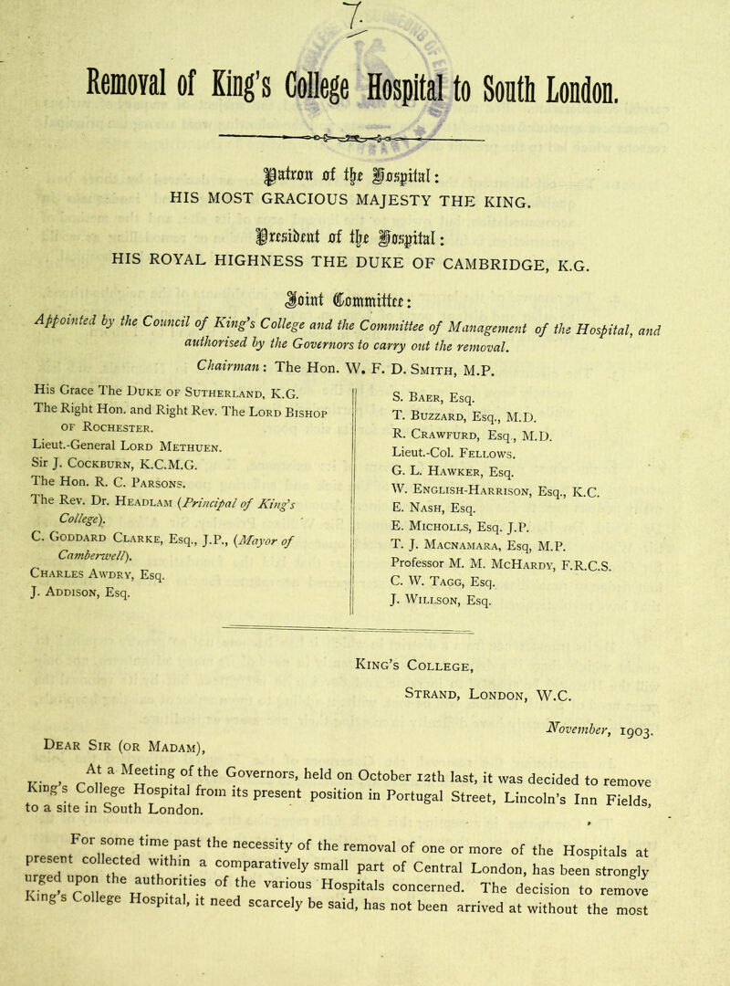 7 Removal of King’s College Hospital to South London. fate of fxrs^ital: HIS MOST GRACIOUS MAJESTY THE KING, fraitottt xrf tj)z §as$M: HIS ROYAL HIGHNESS THE DUKE OF CAMBRIDGE, K.G. Joint Committee: Appointed by the Council of King's College and the Committee of Management of the Hospital, and authorised by the Governors to carry out the removal. Chairman: The Hon. W. F. D. Smith, M.P. His Grace The Duke of Sutherland. K.G. 1 he Right Hon. and Right Rev. The Lord Bishop of Rochester. Lieut.-General Lord Methuen. Sir J. Cockburn, K.C.M.G. The Hon. R. C. Parsons. 1 he Rev. Dr. Headlam (.Principal of King's College). C. Goddard Clarke, Esq., J.P., (Mayor of Camberwell). Charles Avvdry, Esq. J. Addison, Esq. S. Baer, Esq. T. Buzzard, Esq., M.D. R. Crawfurd, Esq., M.D. Lieut.-Col. Fellows. G. L. Hawker, Esq. W. English-Harrison, Esq., K.C. E. Nash, Esq. E. Micholls, Esq. J.P. T. J. Macnamara, Esq, M.P. Professor M. M. McHardy, F.R.C.S. C. W. Tagg, Esq. J. Willson, Esq. King’s College, Strand, London, W.C. November, 1903. Dear Sir (or Madam), ..I > rA‘ a M-tinr,f'he G°vern0rs- heId on 0clober I2th last, it was decided to remove g College Hospital from its present position in Portugal Street, Lincoln’s Inn Fields to a site in South London. ’ ore. For some t!me Past the necessity of the removal of one or more of the Hospitals at present collected within a comparatively small part of Central London, has been strongly kTpsTh the aUth°r,'les of the var*ous Hospitals concerned. The decision to remove g College Hospital, it need scarcely be said, has not been arrived at without the most