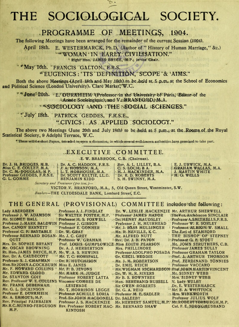 THE SOCIOLOGICAL SOCIETY. PROGRAMME OF MEETINGS, 1904. The following Meetings have been arranged for the remainder of the current Session (1904). April 18th. E. WESTERMARCK, Ph.D. (Author of “ History of Human Marriage,” &c.) ‘“WOMAN IN EARLY Cl VILiSATION.” 1 Right? Hon.- JAMES BRYCE, W.P.j iit'-the'Ghair. ‘ * May' 16th. 'FRANCIS ' GALTON,.'F.R.S. “EUGENICS : *TTS * DEFINITION, SCOPE ‘AIMS'.” Both the above MeetingS/<April l^th.and-MayijSth) ta he.Iield at.S p.m^ at the School of Economics and Political Science (London University), Clare Market^'W.C. ' Jflfie 20th. E.rO!9RMf EIM; J(Professordnr the? LJ'niveiisity'bb'Paris, ‘Editor*of the i.A.n«6e Sack) logrque)', rand VasBRANFGRfD^M.A. “^SOCIOLOGY 1AND ?TWEnEO<MAL ^SCIENCES.” * July' lSth. PATRICK GEDDES, F.K.S.E., “CIVICS: AS APPLIED SOCIOLOGY.” The above two Meetings (June 20th and July 18th) to be held, at-5 p^m./at the ,Roams of the Royal Statistical Society, 9 Adelphi Terrace, W.C. * These will-iiff short Papers, intended to; open a discussion, in which- several.wellvknown. authorities Jaav.e promised to take part. ^EXECUTIVE COMMITTEE. E. W. BRABROOK, C.B. (Chairman). Dr. J. H. BRIDGES. M.B. Miss C. E. COLLET, M.A. Dr. C. M.-DOUGLAS, M.P. Professor GEDDES, F.R.SiE. G. L. GOMME Dr. A. C. HADDON, F.R.S. J'. A. HOBSON, M.A. L. T. HOBHOUSE, M.A. Dr. SCOTT KELTIE, LL.D. BENJAMIN KIDD Secretary and Treasurer (pro tern.)— VICTOR V. BRANFORD, M.A., 5, Old Queen Street, Westminster, S.W Bankers—THE CLYDESDALE BANK, Lombard Street, E.C. Rev. A. L. LILLEY, B.A. C. S. LOCH, B A. - H..J. MACKINDER, M.A. Dr. R. D. ROBERTS S. H. SWINNY, M.A. E. J. URWICK, M.A. .GRAHAM WALLAS, M.A. J. MARTIN WHITE P H. G. WELLS THE GENERAL (PROVISIONAL) Lady ABERDEEN Professor J. W. ADAMSON Mr. SIDNEY BALL Professor J.-MARK BALDWIN Rev. CANON BARNETT Professor C. P- BASTABLE Professor BERNARD BOSAN- QUET Mrs. Dr. SOPHIE BRYANT Mr. OSCAR BROWNING Rt. Hon. JAMES BRYCE, M.P. Rev. Dr. A. CALDECOTT Professdr S. J. CHAPMAN Hon.Sir JOHN A.COCKBURN Mr. F. HOWARD COLLINS Mr. EDWARD. CLQDD Dr. STANTON COIT Rev. Professor W. E. COLLINS Mr. FRANK DEBENHAM Mr. G. L. DICKINSON Professor E. DURKHEIM Mr. A. EMMOTTyM.P. Rev. Principal FAIRBAIRN Mr.R.C.MUNRO-FERGUSON M.P. Professor J.J. FINDLAY Sir WALTER FOSTER, M.P. ‘ Professor FL S. FOXWELL Professor J. GIBSON Professot E. CONNER Dr. W. GRAY ,-s Mr. J. C. GREY Professor W. GRAHAM Prof. LOOIS GUMPLOWICZ Dr. A. J. HERBERTSON Mr. W. A. S. HEWINS Mr. T. C. HORSFALL Drs R.l HUTCHISON Miss E. JANES Mr. F; B. JEVONS Mr. MARK H. JUDGE Professor ROBERT LATTA Viscomte COMBES DE LESTRADE Mr. T. MORRISON LEGGE Professor ACHILLE LORIA Prof. Sir-JOHN MACDONELL Professor J. S. MACKENZIE Rev. Professor ROBERT MAC- KINTOSH COMMITTEE includes:-the following: Dr. W. LESLIE MACKENZIE Mr. ARTHUR SHERWELL Professor JAMES MAYOR Dr.I HENRY MAUDSLEY Professor J. H. MUIRHEAD Mf. J. BASS MULLINGER Mr. R. NEVILLE, K C. Mr. ALFRED NUTT Rev. Dr. J. B( PATON Miss EDITH PEA-RSON Mrs. PHILLIMORE The Yen. Archdeacon SINCLAIR Professor A.SMITHELLS,F.R.S. Professor W. R. SORLEY Profeasot. (ALBION, W. SMALL The.Earl of STAMFORD THE BISHOP OF'STEPNEY ; Professofr G. F. STOUT Mr. JOHN ST.RUTHERS, C.B. Professor JAMES SULLY Professor ADOLPHO POSADA Professor GRAHAM TAYLOR Dr.CECIL REDDIE Prof. J. ARTHUR THOMSON Mr. J. M. ROBERTSON Prof. FERDINAND TONNIES Dr. EMIL REICH Professor VACCARO Mr. WIGHAM RICHARDSON' Prof.JOHN MARTIN VINCENT Dr. W. H. R. RIVERS Mr. SIDNEY WEBB Mr B. S. ROWNTREE MrS. SIDNEY WEBB Hon. BERTRAND RUSSELL V. Lady WE LB Y Dr. E. WESTERMARCK Mr. E. A. WHITTUCK Mrs. WINKWORTH Professor JULIUS WOLF Mr. HERBERT SAMUEL,M.P/Mr.ROBERT-YBRBURGH,M.P. Mr. BERNARD SHAW Col. F. E. YOUNGHUSBAND Sir OWEN ROBERTS Dr. G. A. REID Professor M. E. SADLER Dr. SALEEBY